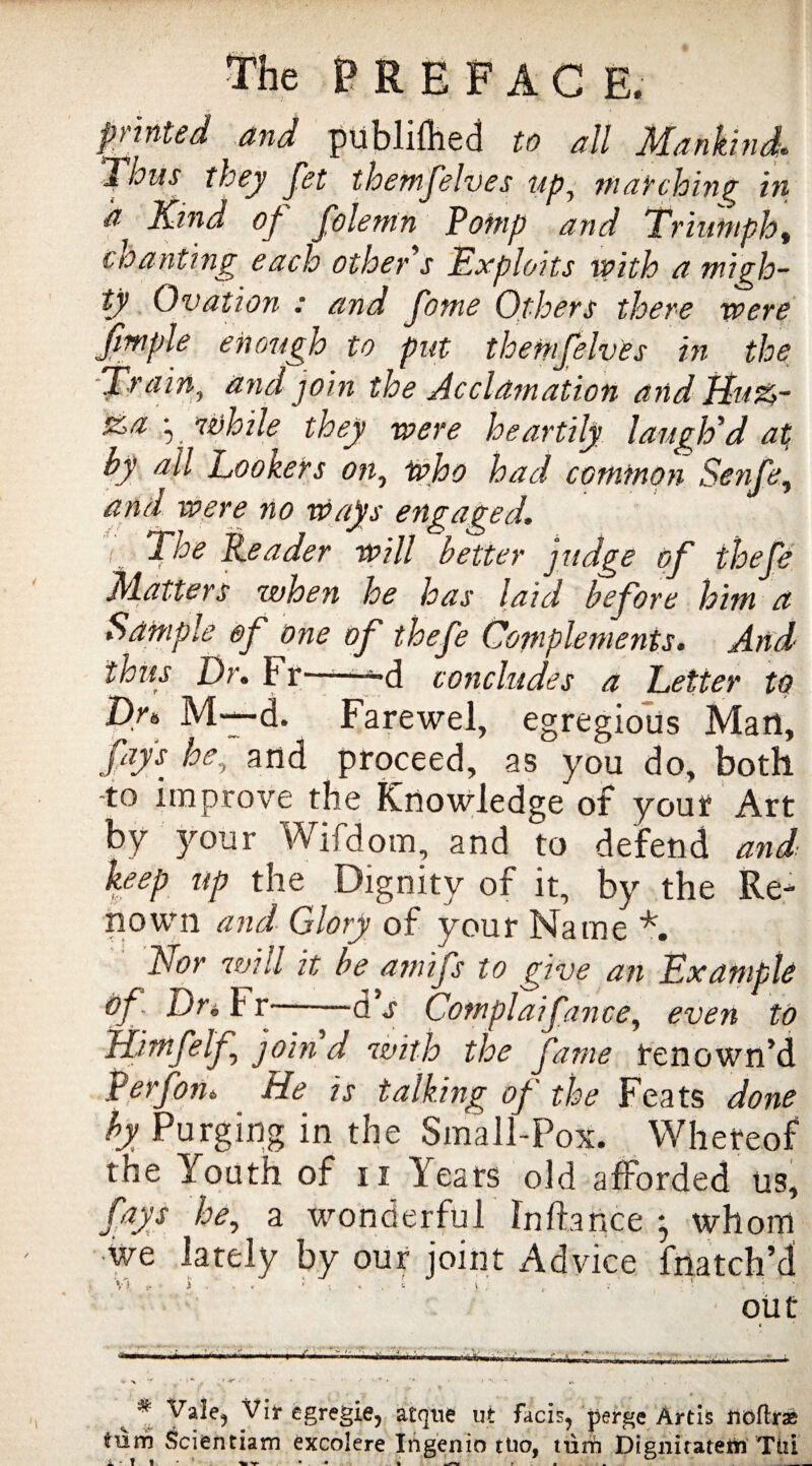 printed and publifhed to all Mankind,. Thus they Jet themfelves up, matching in a Kind of folemn Pomp and Triumph, chanting each other s Exploits with a migh¬ ty Ovation : and Jbme Others there were fimple enough to put themfelves in the 'Train, and join the Acclamation and Bu%- £4 , While they were heartily laugh'd at by all Lookers on, who had common Senfe, and were no wags engaged, i The Leader will better judge of thefe Matters when he has laid before him a Sample of one of thefe Complements. And thug Dr. Fr——-d concludes a Letter to Dr* M—d. Farewel, egregious Man, fays he, and proceed, as you do, both to improve the Knowledge of your Art by your Wifdom, and to defend and keep up the Dignity of it, by the Re¬ nown and Glory of your Name *. Nor will it be amifs to give an Example Of Dr* Fr d s Complaifance, even to Himfelf, join d with the fame renown’d Perf on* He is talking of the Feats done by Purging in the Small-Pox. Whereof the Youth of n Years old afforded us, fays he, a wonderful fnftance ; whom we lately by our joint Advice {hatch’d V* , i . , . • i . - i . » . „ • • •.• ■' . ; out f. * /  VP , * Vale? Vir egregie, atque ut Facis^ perge Artis fioflras trum Scientiam excolere Ingenio ttio, turn Dignitatem Till