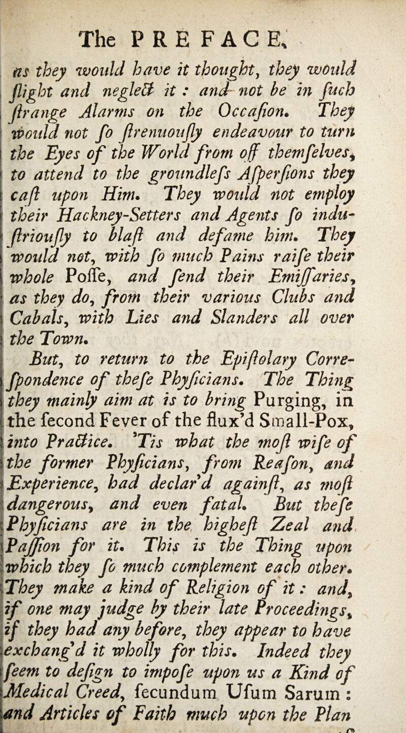 as they would have it thought, they would flight and negleU it : and not he in fuch firange Alarms on the Occajion. They Would not fo JlrenuouJly endeavour to turn i the Eyes of the World from off themfelves, 1 to attend to the groundlefs Afperfions they i cafl upon Him. They would not employ ; their Hackney-Setters and Agents fo indu- ! flrionffy to blafl and defame him. They i would net, with fo much Pains raife their i whole Pofle, and fetid their Emijfaries, I as they do, from their various Clubs and i Cabals, with Lies and Slanders all over > the Town. But, to return to the Epifiolary Corre- fpondence of thefe Phyficians. The Thing they mainly aim at is to bring Purging, in < the fecond Fever of the flux’d Small-Pox, i into Practice. *Tis what the mojl wife of \the former Phyficians, from Reafon, and i Experience, had declar'd again(l, as mojl [dangerous, and even fatal. But thefe c Phyficians are in the highefi Zeal and \Pajfion for it. This is the Thing upon .which they fo much complement each other. ;They make a kind of Religion of it: and, if one may judge by their late Proceedings% if they had any before, they appear to have \exchangd it wholly for this. Indeed they \feem to defign to impofe upon us a Kind of {Medical Creed, fecundum Ufum Sarum : and Articles of Faith much upon the Plan