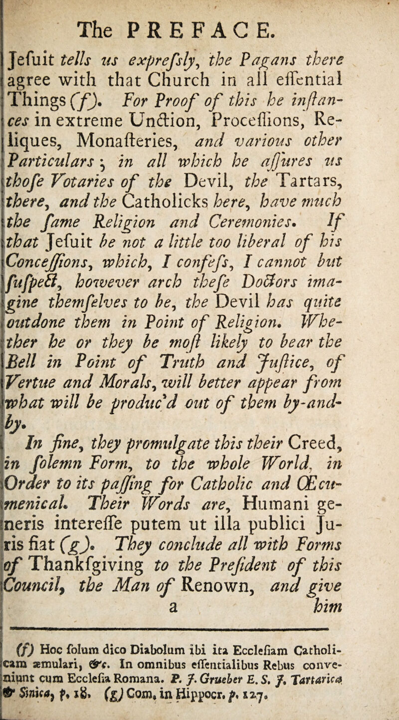 Jefuit tells us exprefsly, the Pagans there agree with that Church in all effcntial Things (f). For Proof of this he in fian¬ ces in extreme Unftion, Proceffions, Re- liques, Monafteries, and various other Particulars in all which he ajjures us thofe Votaries of the Devil, the Tartars, therey and the Catholicks herey have much the fame Religion and Ceremonies. If that Jefuit he not a little too liberal of his Concejfionsy which, I confefs, I cannot but fufpetl, however arch thefe Doffors ima¬ gine themfelves to bey the Devil has quite outdone them in Point of Religion. Whe¬ ther he or they be mofl likely to bear the Bell in Point of Truth and Jufice, of Vertite and Morals, will better appear from what will be produc'd out of them by-and- by. i In fney they promulgate this their Creed, in folemn Form, to the whole World, in Order to its pajjing for Catholic and CEcu- menical. Their Words are, Humani ge- ineris interelTe putem ut ilia publici Ju¬ ris fiat (g)» They conclude all with Forms of Thankfgiving to the Prejident of this \Councilt the Man of Renown, and give a him (f) Hoc folum dico Diabolum ibi ita Ecclefiam Catholi- *cam semulari, &c. In omnibus eflentialibus Rebus conve- iniunt cum Ecclefia Romana. P. J. Gruebet E. S, /, Tartaric® & Sirica^ xg, (g) Com, in Hippocr. f, iiq* *