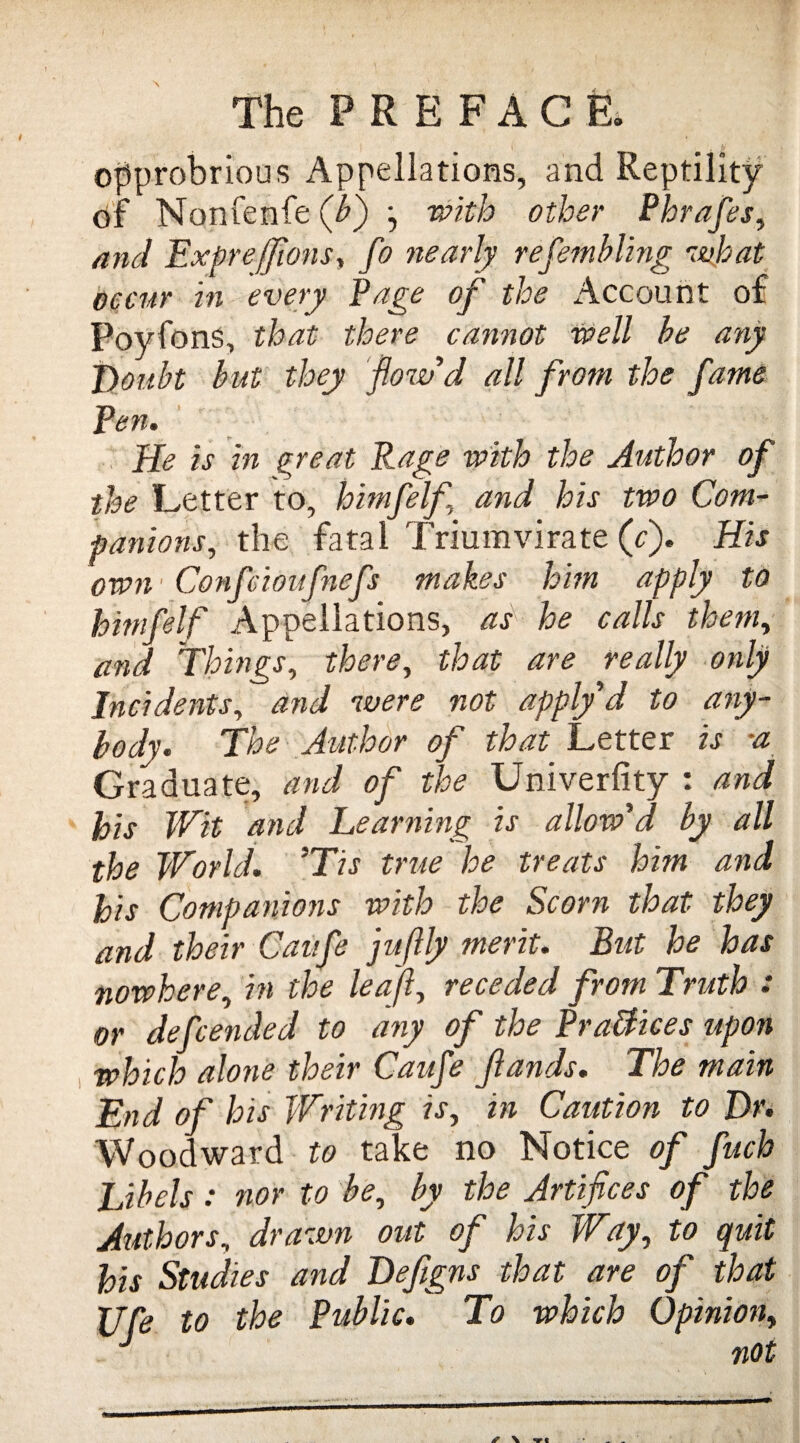 opprobrious Appellations, and Reptility Of Nonfenfe (A) j with other Phrafes, and Expre/JiotiSy fo nearly refembling what occur tn every Page of the Account of Poyfons, that there cannot well be any J)oubt but they flow'd all from the fame Pen. He is in great Rage with the Author of the Letter to, himfelf and his two Com¬ panions,, the fatal Triumvirate (c). His own - Confcioifnef makes him apply to himfelf Appellations, as he calls them, and Things, there, that are really only Incidents, and were not apply d to any¬ body. The Author of that Letter is -a Graduate, and of the Univerfity : and his Wit and Learning is allow'd by all the World. 'Tis true he treats him and his Companions with the Scorn that they and their Canfe jufily merit. But he has nowhere, in the lea f receded from Truth : or def ended to any of the Brattices upon which alone their Caufe Jlands. The main End of his Writing is, in Caution to Dr. Woodward to take no Notice of fuch Libels: nor to be, by the Artifices of the Authors, drawn out of his Way, to quit his Studies and Defigns that are of that XJfe to the Public. To which Opinion, J not