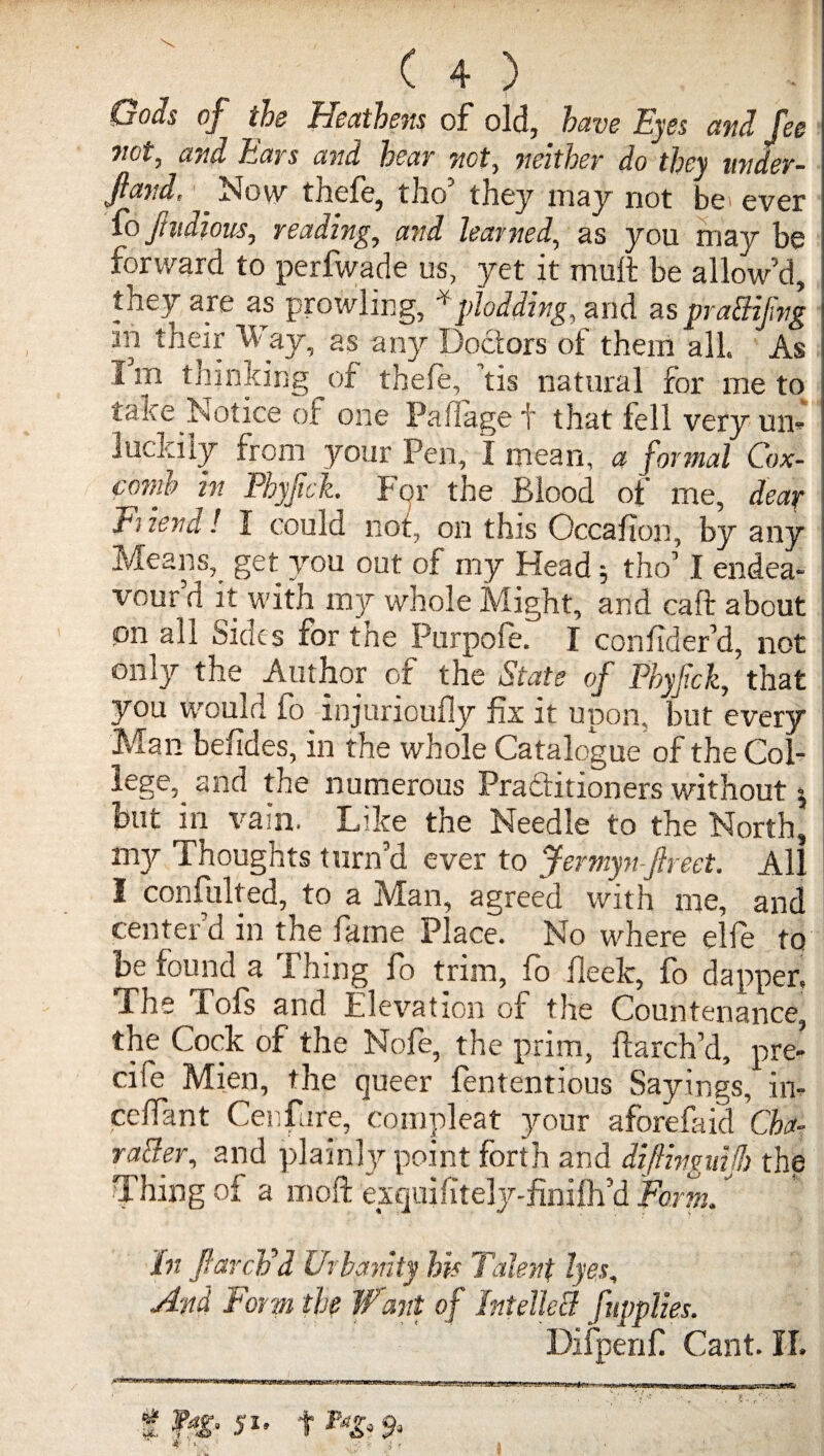 Gods of the Heathens of old, have Eyes and fee not, and Ears and hear not, neither do they under¬ fed, _ Now thefe, tho’ they may not be ever fo Jhidious, reading, and learned, as you may be forward to perfwade us, yet it mult be allow’d, they are as prowling, * plodding, and as praBifvg in their Way, as any Doctors of them all. As I m thinking of thefe, ’tis natural for me to take Notice of one Paffage t that fell very un- luckily from your Pen, I mean, a formal Cox¬ comb in Phyjick. For the Blood of me, dear Biend! I could not, on this Occafion, by any Means, get you out of my Head 5 tho’ I endea¬ vour d it with my whole Might, and caft about on all Sides for the Purpofe. I confident, not only the Author of the State of Phyjick, that you would fo injurioufly fix it upon, but every Man befides, in the whole Catalogue of the Col¬ lege, and the numerous Practitioners without 5 but in vain. Like the Needle to the North, my Thoughts turn’d ever to Jermyn jlreet. All I confulted, to a Man, agreed with me, and center’d in the fame Place. No where elfe to be found a Thing fo trim, fo fleek, fo dapper, The Tofs and Elevation of the Countenance, the Cock of the Nofe, the prim, ftarch’d, pre- cife Mien, the queer fententious Sayings, in- cefiant Cenfare, compleat your aforefaid Cha- vaBer, and plainly point forth and diftiyguijh the Thing of a 1110ft exquifitely-finifh’d Form.' In flarch'd Urbanity his Talent lyes, And Form the Want of IntelleB fupplies.