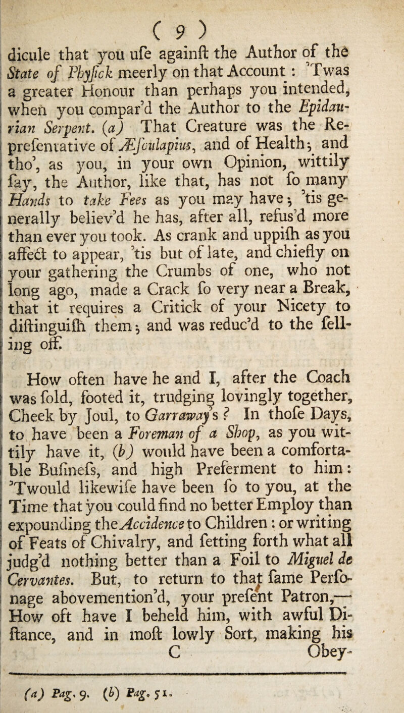 dicule that you ufe againfl: the Author of the State of Phyfick meerly on that Account: Twas a greater Honour than perhaps you intended, I when you compar’d the Author to the Epidan- ; rian Serpent, (a) That Creature was the Re- i prefcmative oi JEJcnlapius, and of Healthy and | tho’, as you, in your own Opinion, wittily fay, the Author, like that, has not fo^many Hands to take Fees as you may have •, 5tis ge¬ nerally believ’d he has, after all, refus'd more than ever you took. As crank and uppiih as you affedt to appear, kis but ot late, and chiefly on your gathering the Crumbs of one, who not long ago, made a Crack fo very near a Break, that it requires a Critick of your Nicety to diftinguifh them and was reduc'd to the fell- t ing off [ How often have he and I, after the Coach j was fold, footed it, trudging lovingly together. Cheek by Joul, to Ganaway s ? In thofe Days, to have been a foreman of a Shop, as you wit- I tily have it, (b) would have been a comforta¬ ble Bufinefs, and high Preferment to him: ' ’T would likewife have been fo to you, at the i Time that you could find no better Employ than expounding the Accidence to Children: or writing of Feats of Chivalry, and fetting forth what all i judg’d nothing better than a Foil to Miguel de : Cervantes. But, to return to thaj: fame Perfo- nage abovemention’d, your prefent Patron,— How oft have I beheld him, with awful Di- ftance, and in moft lowly Sort, making his ! : Aj' ' C Obey-*