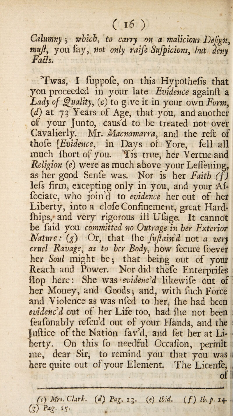 ( ) Calumny which, to carry on a malicious Defigii, mujl, you fay, not only raife Sufpicions, hut deny Fa3s. ’Twas, I fuppofe, on this Hypothecs that you proceeded in your late Evidence againft a Lady of Vitality, (c) to give it in your own Form, (d) at 73 Years of Age, that you, and another of your Junto, caus'd to be treated not over Cavalierly. Mr. Macnamarra, and the reft of thofe {Evidence, in Days of Yore, fell all much fhort of you. ’Tis true, her Vertue and Religion (e) were as much above your Leflening, as her good Senfe was. Nor is her Faith (f) lefs firm, excepting only in you, and your Af- fociate, who join’d to evidence her out of her Liberty, into a clofe Confinement, great Hard- fhips,' and very rigorous ill Ufage. It cannot be faid you committed no Outrage in her Exterior Nature: (g) Or, that file fuftaind not a very cruel Ravage, as to her Body, how fecure foever her Soul might be-, that being out of your Reach and Power. Nor did thele Enterprifes flop here: She was -evidenc'd likewife out of her Money, and Goods $ and, with fuch Force and Violence as was ufed to her, lhe had been evidenced out of her Life too, had fire not been feafonably refcu’d out of your Hands, and the office of the Nation fav’d, and fet her at Li¬ berty. On this fo needful Occafion, permit me, dear Sir, to remind you that you was here quite out of your Element. The Licenfe, ofi (c) Mrs, Clark, (d) Pag, 15, (e) ibid, (/) lh* p. 14. (?) Vag. 15. . ■ I