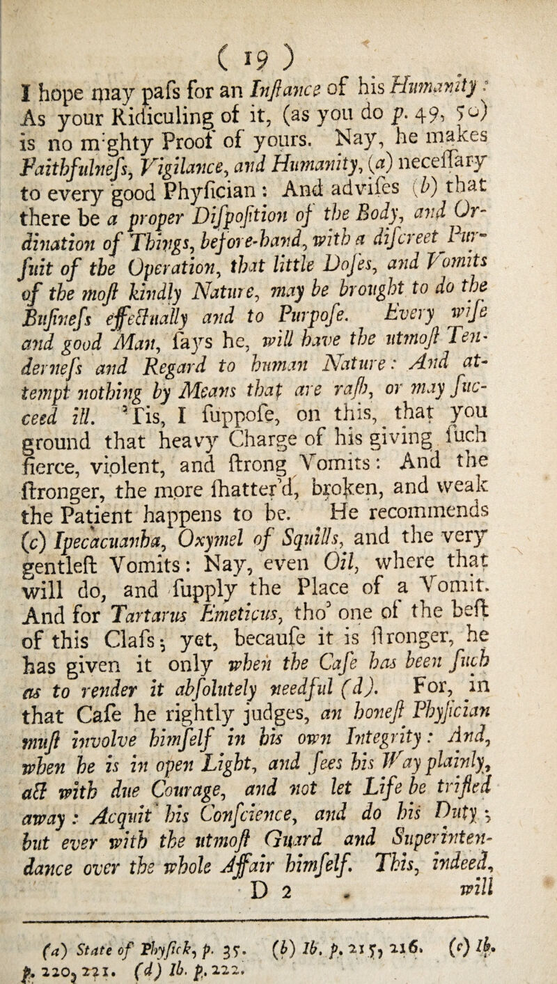 I hope may pafs for an Inftance of his Humanity: As your Ridiculing of it, (as you do p. 49, >o) is no m'ghty Proof of yours. Nay, he mayes Faithfulnefs, Vigilance, and Humanity, (a) neceilary to every good Phyfician : And advifes {b) that there be a proper Difpoftioii oj the Body, avd Or¬ dination of Things, before-hand, with a difcreet Pur- jnit of the Operation, that little Dojes, and Vomits of the moft kindly Nature, may be brought to do the Bujinefs ejfechially and to Purpofe. Every wije and good Man, fays he, will have the utmoft Ten¬ der nefs and Regard to human Nature: And at- te?npi nothing by Means that are raf!), or may fuc- ceed ill. 'Tis, I fuppofe, on this, that you ground that heavy Charge of his giving fucii fierce, violent, and ftrong Vomits: And toe flronger, the more lhattefd, broken, and weak the Patient happens to be. He recommends (c) Ipecacuanha, Oxyrnel of Squids, and tlie very gentleft Vomits: Nay, even Oil, where that will do, and fupply ;he Place of a Vomit. And for Tartarus Emeticus, tho3 one ot the heft of this Clafs-, yet, becaufe it is flronger, he has given it only when the Cafe hers been fuch as to render it absolutely needful (d). f or, in that Cafe he rightly judges, an hojiefi Fhyjician tnnjl involve himfelf in his own Integrity: And, when he is in open Light, and fees his If ay plainly, all with due Courage, and not let Life be trifled away: Acquit 'his Confidence, and do his Duty but ever with the utmoft Guard and Superintend dance over the whole Affair himfelf. This, hi dee f D 2 - Hill (a) State of Phy/ick, p. 37. (b) lb. p. 2.1 216. (0 /£• & 220*211, (d) lb, p. 222.