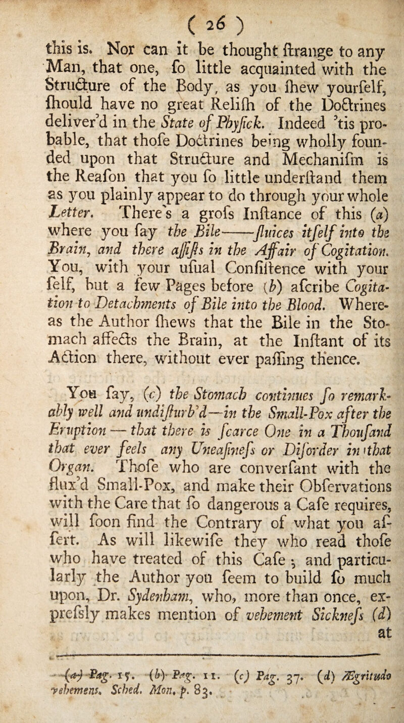 this is. Nor can it be thought ftrange to any Man, that one, fo little acquainted with the Structure of the Body, as you ihew yourfelf, Ihould have no great Relifh of the Dodrines deliver’d in the State of Pbyfick. Indeed ’tis pro¬ bable, that thofe Dottrines being wholly foun¬ ded upon that Structure and Mechanifm is the Reafon that you fo little underftand them as you plainly appear to do through your whole Letter. There's a grols Inftance of this (a) where you fay the Bile-Jluices itfelf hits the Brain, and there afjifs in the Affair of Cogitation, You, with your ufual Confidence with your leli, but a few Pages before (b) afcribe Cogita¬ tion to Detachments of Bile into the Blood. Where¬ as the Author (hews that the Bile in the Sto¬ mach affeds the Brain, at the Inftant of its Adion there, without ever palling thence. You fay, (<;) the Stomach continues fo remark¬ ably well and undijhirb'd—in the Small-Pox after the Eruption — that there is fcarce One in a Thoufand that ever feels any Uneafnefs or Dijorder hi ithat Organ. Thofe who are converfant with the flux’d Small-Pox, and make their Obfervations with the Care that fo dangerous a Cafe requires, will foon find the Contrary of what you af- fert. As will likewife they who read thofe who have treated of this Cafe ; and particu¬ larly the Author you feem to build fo much upon. Dr. Sydenham, who, more than once, ex- prefsly makes mention of vehement Sicknefs (d) at £*g. i?. -(by Bag. ii. (g) Pag. 37* (id) /Egrituda ushemens* Scbed. Mon, f. 83,