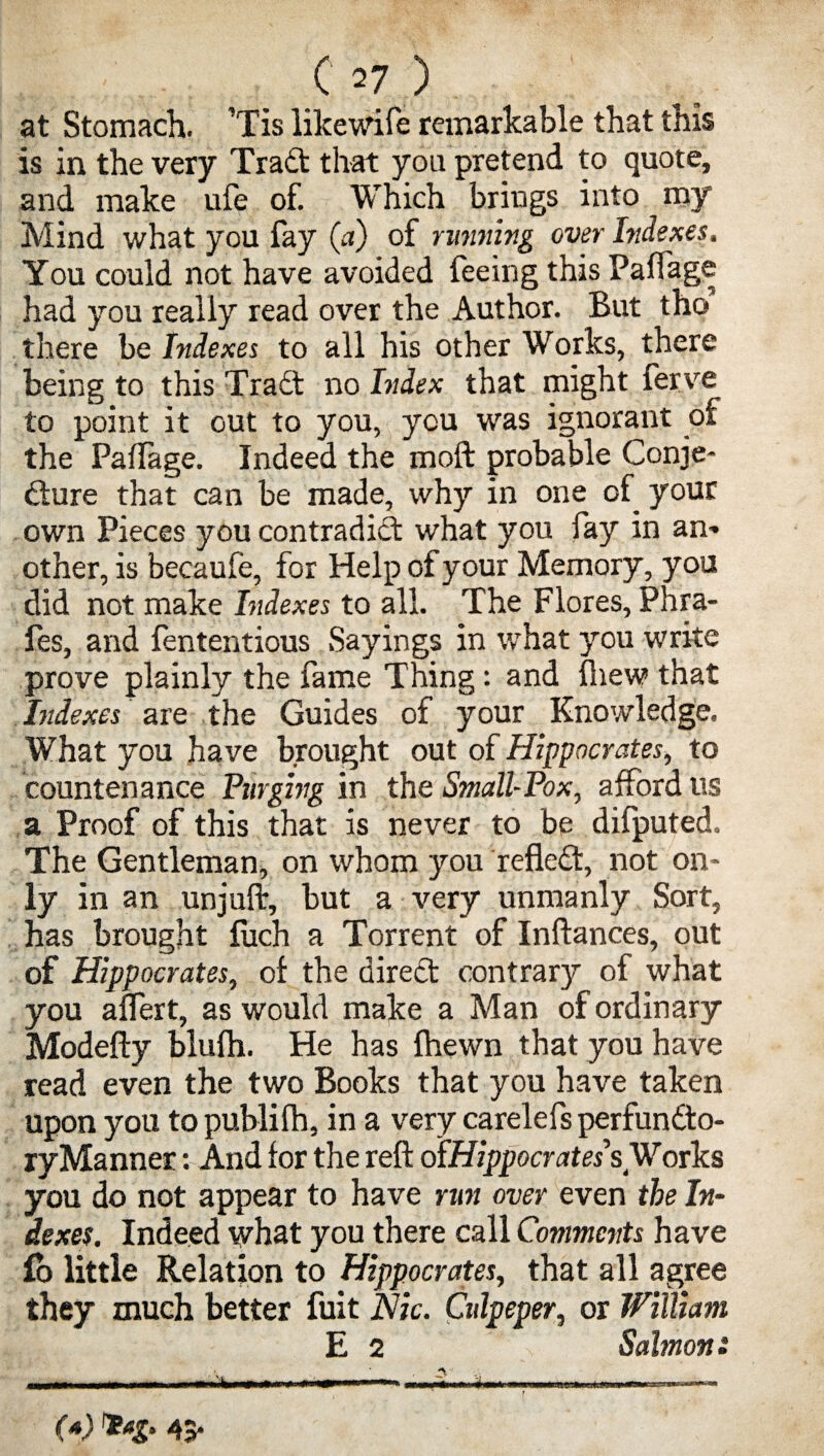 at Stomach. ’Tis likewife remarkable that this is in the very Tradt that you pretend to quote, and make ufe of. Which brings into my Mind what you fay (a) of running over Indexes. You could not have avoided feeing this Paftage had you really read over the Author. But tho there be Indexes to all his other Works, there being to this Tradt no Index that might ferve to point it out to you, you was ignorant of the Paflage. Indeed the moft probable Conje- dture that can be made, why in one of your own Pieces you contradidt what you fay in an¬ other, is becaufe, for Help of your Memory, you did not make Indexes to all. The Flores, Phra- fes, and fententious Sayings in wrhat you write prove plainly the fame Thing: and fhew that Indexes are the Guides of your Knowledge. What you have brought out of Hippocrates, to countenance Purging in the SmallPox, afford us a Proof of this that is never to be difputed. The Gentleman, on whom you refledt, not on¬ ly in an unjuft, but a very unmanly Sort, has brought fuch a Torrent of Inftances, out of Hippocrates, of the diredt contrary of what you alfert, as would make a Man of ordinary Modefty blulh. He has fhewn that you have read even the two Books that you have taken upon you to publilh, in a very carelefs perfundto- ry Manner: And for the reft oIHippocrates sWorks you do not appear to have run over even the In¬ dexes. Indeed what you there call Comments have fo little Relation to Hippocrates, that all agree they much better fuit Nic. Culpeper, or William E 2 Salmon: