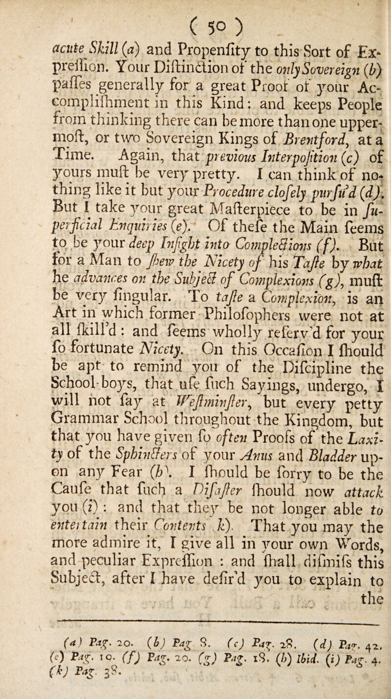 ( 50 ) acute Skill (a) and Propensity to this Sort of Ex- preilion. Your Diftinction of the only Sovereign (b) paiTes generally for a great Proof of your Ac¬ complishment in this Kind: and keeps People from thinking there can be more than one upper- mold, or two Sovereign Kings of Brentford, at a Time. Again, that previous Interpojition (c) of jours muff be very pretty. I can think of no* thing like it but your Procedure clofely purfud (d). But I take your great Mafterpiece to be in fu- perficial Enquiries (e). Of thefe the Main feems to be your deep Infght into CompleBions (f). But for a Man to few the Nicety of his Tajle by what he advances on the SubjeB of Complexions (g), muft be very lingular. To tajle a Complexion, is an Art in which former Philofophers were not at all {kill d : and feems wholly referv'd for your fo fortunate Nicety. On this Occafion I fhould be apt to remind you of the Difcipline the School- boys, that ufe fuch Sayings, undergo, I will not fay at JCeflminfler, but every petty Grammar School throughout the Kingdom, but that you have given fo often Proofs of the Laxi¬ ty of the SphinBers of your Anus and Bladder up¬ on any Fear (h'. I fhould be forry to be the Caufe that fuch a Differ fhould now attack you (i): and that the)'- be not longer able to entei tain their Contents k). That you may the more admire it, I give all in your own Words, and peculiar Expreflion : and Shall difmifs this Subjed, after I have defir’d you to explain to the (a) Pag. 20■ (b) Pag 8. (c) Pag. 28. (d) Pa*. 4^, f) Pag- IO- (f) Pag. 20. (g) Pag. iS, (I,) Ibid. (i) tag. 4. (k) Pag. 38.