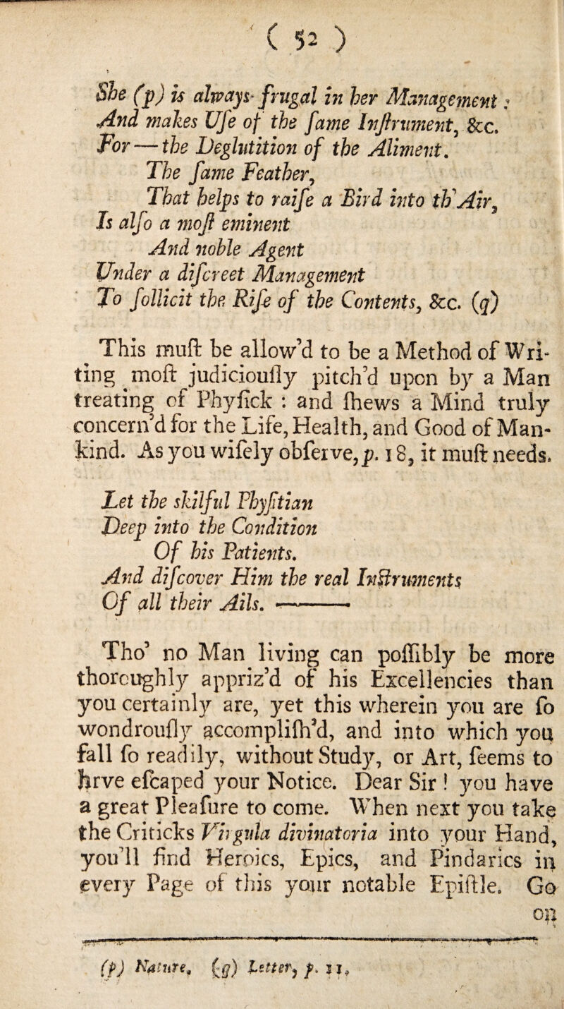 (50 s She (p) is always-frugal in her Management: And males Ufe of the fame InJlniment, See. For — the Deglutition of the Aliment. The fame Feather, That helps to raife a Bird into th Air, Is alfo a mojl eminent And noble Agent Under a difereet Management To follicit the, Rif of the Contents, See. (q) This muft be allow’d to be a Method of Wri¬ ting moft judicioully pitch’d upon by a Man treating of Phyfick : and Ihews a Mind truly concern’d for the Life, Health, and Good of Man¬ kind. As you wifely obferve,jp. 18, it muft needs. Let the skilful Phyftian Deep into the Condition Of his Patients. And difeover Him the real Instruments Of all their Ails. «-- Tho’ no Man living can pollibly be more thoroughly appriz’d of his Excellencies than you certainly are, jret this wherein you are fo wondroufly accomplifh’d, and into which you fall fo readily, without Study, or Art, feems to firve efeaped your Notice. Dear Sir ! you have a great Pleafure to come. When next you take the Criticks Vhgula divinatoria into your Hand, you’ll find Heroics, Epics, and Pindarics in every Page of this your notable Epiftle. Go on (p) Nature, (#) letter, f. si, *