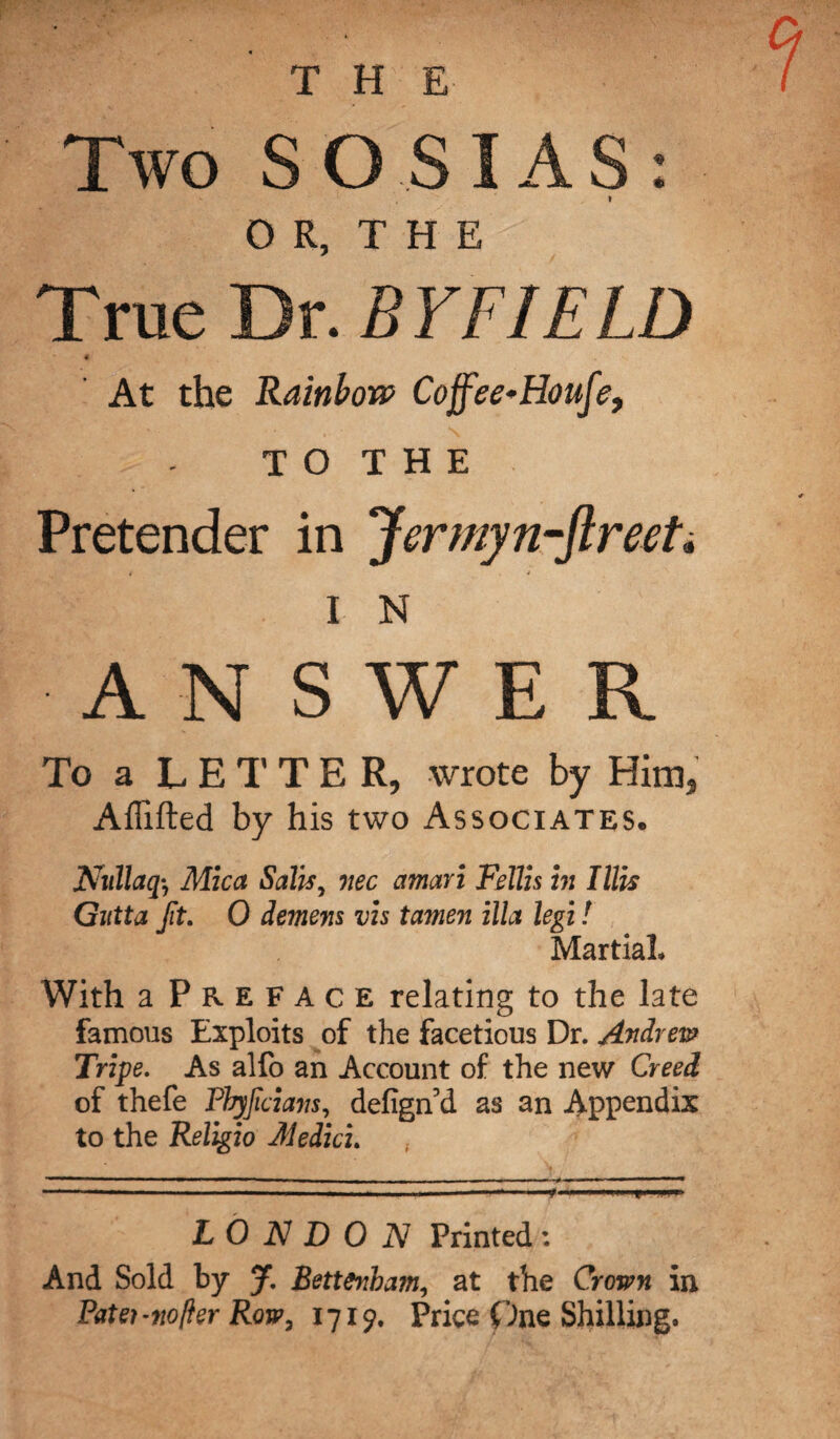 Two SO SI AS: * OR, THE True Dr. B YFIE LD « At the Rainbow Coffee-Houfe, . - T O T H E Pretender in Jermyn-ftreeh » * I N ANSWER To a LETTER, wrote by Him, Affifted by his two Associates. Nullaq, Mica Sails, nee amari Fdlis in I Ills Gutta ft. 0 demem vis tamen ilia legi! Martial, With a Preface relating to the late famous Exploits of the facetious Dr. Andrew Tripe. As alfo an Account of the new Creed of thefe Pbyfcians, defign’d as an Appendix to the Religio Medici. , LONDON Printed: And Sold by J. Bettenbam, at the Crown in Patei-nofter Row, 1719. Price One Shilling.