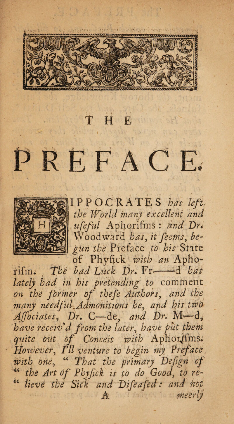 ' ' \ .. y i . ‘ ■ 7 > REFACE. IPPOC RATES has left, the World many excellent and ufefid Aphorifms : and Dr* Woodward haf it feems, be¬ gun the Preface to his State of Phyfick with an Apho- rifm. , The bad Luck Dr. Fr~->d has lately had hi his pretending to comment on the former of thefe Authors, , and the many needful .Admonitions he, atid his two AJfociates, Dr. C—de, and Dr* M—d, have receiv'd from the later, have put them quite but of Conceit with Aphorifms. However, I'll venture to begin my Preface with One, “ That the primary Defigii of “ the Art of Phyfck is to do Good, to re- u lieve the Sick and Difeafed: and not A tneerly