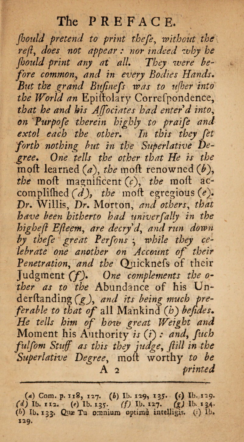 flmild pretend to print thefe, without the reft, does not appear : nor indeed why he Jljould print any at all. They were be¬ fore common, and in every Bodies Hands. But the grand Bufmefs was to ujher into the World an Epiftolary Correfpondence, that he and his Affociates had enter d into, on Purpofe therein highly to praife and extol each the other. In this they fet forth nothing hit in the Superlative De¬ gree. One tells the other that He is the moft learned (aj, the moft renowned (bj, the in oft magnificent (c), the moft ac- complilhed (V), the moft egregious (ej. Dr. Willis, Dr. Morton, and others, that have been hitherto had univerfally in the higheft Efteem, are decry d, and run down by thefe great Perfons j while they ce¬ lebrate one another on Account of their Penetration, and the Quicknefs of their Judgment (f). One complements the o~ ther as to the Abundance of his Un- derftanding (g), and its being much pre¬ ferable to that of all Mankind (hj befides. He tells him of how great Weight and Moment his Authority is (i) and, fuch fulfom Stuff as this they judge, ft ill in the Superlative Degree, moft worthy to be A 2 printed (4) Com. p. 118, 127. (6) lb. 129, 135. (<) lb. 129. (d) lb. 112. (*) lb. 135. (f) lb. 127. (g) lb. 13.4. (/>) lb. 13J, Qua Tu omnium optime intelligis, (») lb. 129.