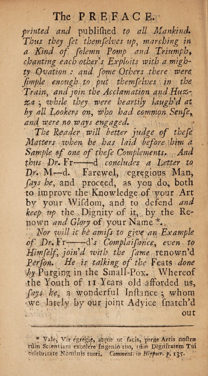 The P R E F AC E. printed and publifhed to all Mankind. 'Thus they fet themfelves up, marching in a Kind of folemn Pomp and Triumph, chanting each other's Exploits ivith a migh¬ ty Ovation : and fame Others there were, fimple enough to put thenifelves . in the *Tram, and join the Acclamation and Huz¬ za ^ while they were heartily laugh'd at by all Lookers on, who had common Senfer and were no ways engaged. The Reader will better judge of thefe Matters when he. has laid before him a Sample of one of thefe Co?nplements. And thus Dr. Fr-—d concludes a Letter to Dr. M—d. Farewel, egregious Man, fays he, and proceed, as you do, both to improve the Knowledge of your Art by * your Wifdom, and to defend and keep up the . Dignity of it, by the Re¬ nown and Glory of your Name Id or will it be amifs to give an Example of Dr. Fr--d's Complaifance, even to Himfelf join'd with the fame renown’d P erf on. He is talking of the Feats done by Purging in the Small-Pox. Whereof the Youth of u Years old afforded us, fays he, a wonderful Inftance ; whom <we lately by our joint Advice fnatch’d out * Vale, Vir egregie, a’tque ut facis, perge Artis noftrse turn Scientiarri excdleVe Ingenio ttto, uim Dignitatem Tut feelebritate Kortiinis tue-ri, Comment. in Hifrpocr. pa 135:.