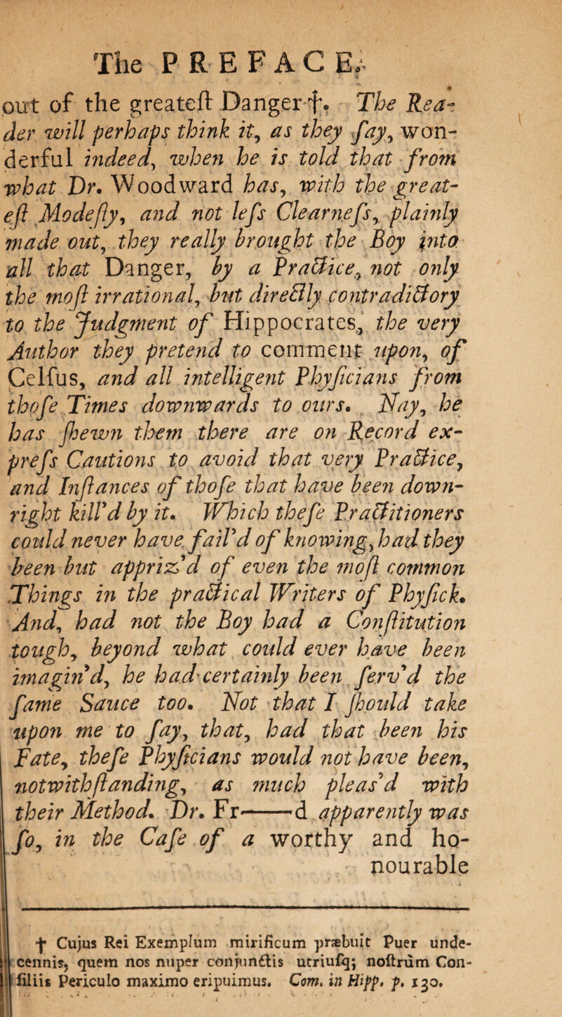 out of the greateft Danger f. The Rea¬ der will perhaps think it, as they fay, won¬ derful indeed, when he is told that from what Dr. Woodward has, with the great- eft Modefty, and not lefs Clearnefs, plainly made out, they really brought the Boy into all that Danger, by a Brattice, not only the mofl irrational, but dir eel ly contradictory to the Judgment of Hippocrates, the very Author they pretend to comment upon, of Celfus, and all intelligent Bhyficlans from thofe Times downwards to ours. Nay, he has jhewn them there are on Record ex- prefs Cautions to avoid that very Brattice, and Inftances of thofe that have been down¬ right kill'd by it. Which thefe Brattitioners could never have fail'd of knowing, had they been but appriz'd of even the mofl common Things in the prattical Writers of Bhyfick. And, had not the Boy had a (fonftitution tough, beyond what could ever have been imagin'd, he had' certainly been ferv'd the fame Sauce too. Not that I jhould take upon me to fay, that, had that been his Fate, thefe Bhyftcians would not have been, notwith(landing, as much pleas'd with their Method. Dr. Fr-d apparently was fo, in the Cafe of a worthy and ho¬ nourable ■J* Cujus Rei Exemplum mirificum praebuit Puer unde cennis, quem nos nuper conjun&is utriufq; noftrum Con film Periculo maximo eripuimus. Com. in Hipp, p, 130.