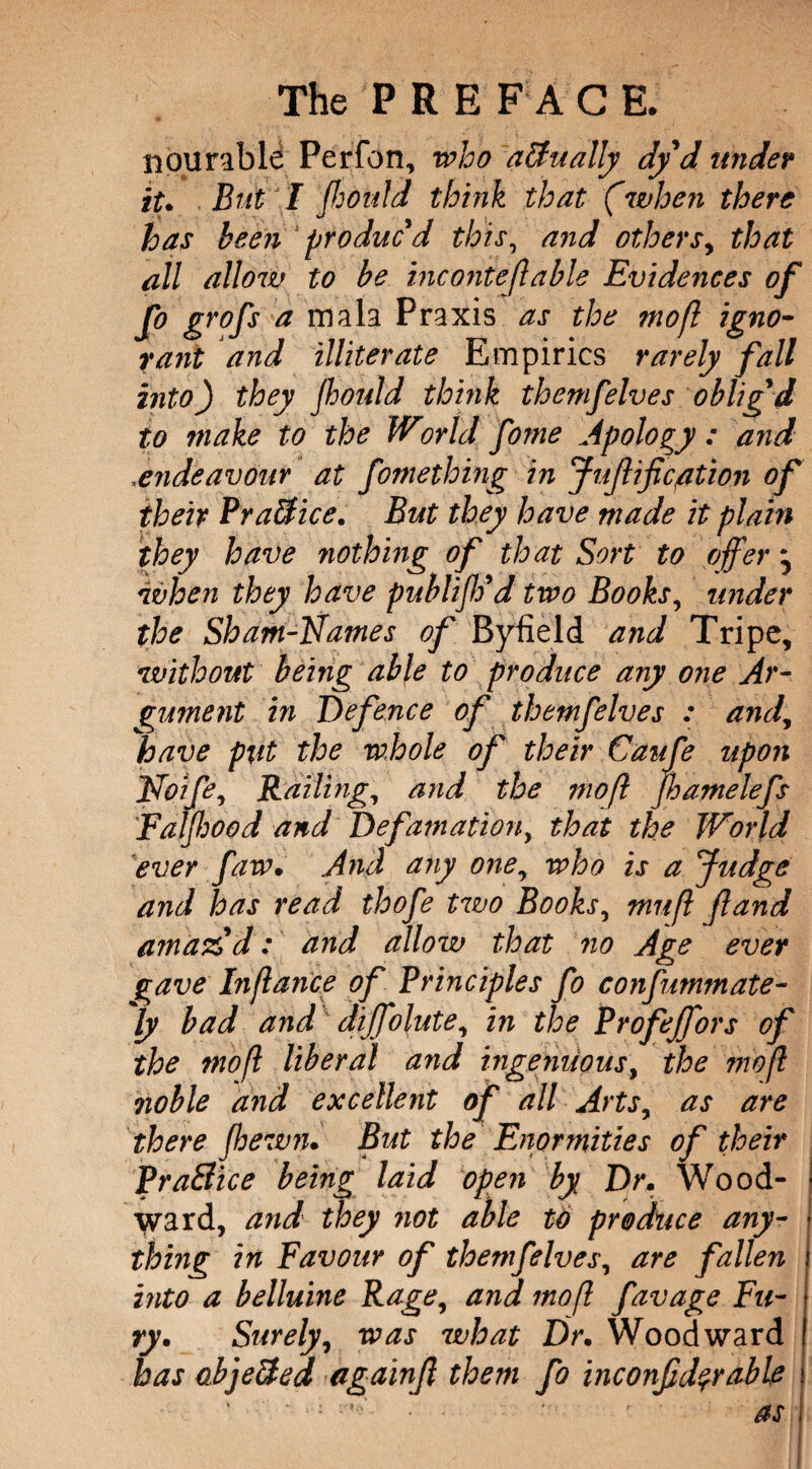 nourable Perfon, who actually dy d under it. But I fhould think that (when there has been producd this, and others, that all allow to be inconteftable Evidences of f° grofs a 111 Praxis as the mo ft igno¬ rant and illiterate Empirics rarely fall into) they Jhould think themfelves obligd to make to the World fome Apology: and „endeavour at fomething in JuJlification of their Brattice. But they have made it plain they have nothing of that Sort to offer * when they have publish'd two Books, under the Sham-Names of Byfield and Tripe, without being able to produce any one Ar¬ gument in Defence of themfelves : and, have put the whole of their Caufe upon Noife, Railing, and the mo ft Jhamelefs Faljhood and Defamation, that the World ever faw. And any one, who is a Judge and has read thofe two Books, mu ft ffand amasd d: and allow that no Age ever gave In fiance of Principles fo confummate- ly bad and diffolute, in the Profeffors of the moft liberal and ingenuous, the mo ft noble and excellent of all Arts, as are there Jhewn. But the Enormities of their Pra&ice being laid open by Dr. Wood- I \vard, and they not able to produce any- j thing in Favour of themfelves, are fallen I into a belluine Rage, and mo ft favage Fu¬ ry. Surely, was what Dr. Woodward has objeSed againjl them fo inconf durable  : •, • - ' ' ■ ash