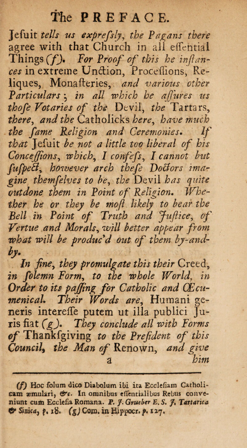 Jefuit tells us exprefsly, the Pagans there agree with that Church in all eifehtial Things (f). For Proof of this he infian¬ ces in extreme Un&ion, Proceffions, Re- liques, Monafteries, and various other Particulars ^ in all which he ajjures us thofe Votaries of the Devil, the Tartars, there, and the Catholicks here, have much the fame Religion and Ceremonies. If that Jefuit be riot a little too liberal of his Concejfons, which, I confefs, I cannot but fufpeSl, however arch thefe Doctors ima¬ gine themfelves to be, the Devil has quite outdone them in Point of Religion. Whe¬ ther he or they be mo ft likely to bear the Bell in Point of Truth and Juftice, of Vertue and Morals, will better appear from what will be produc'd out of them by-and- by In finey they promulgate this their Creed, in folemn Form, to the whole World, in Order to its pajjing for Catholic and (Ecu- vtenicaL Their Words are, Humani ge¬ neris intereffe putem ut ilia publici Ju¬ ris fiat (g). They conclude all with Forms of Thankfgiving to the Prefident of this Council\ the Man of Renown, and give a him (f) Hoc folum dico Diabolum ibi ita Ecclefiam Catholi- cam aemulari, &c. In omnibus efTentialibus Rebus conve- niunt cum Ecclefia Romana. P. /. Grueber E. S. /, Tartarica & Sink4j f, 18. (g) Com. in Hippocr. f* 127.
