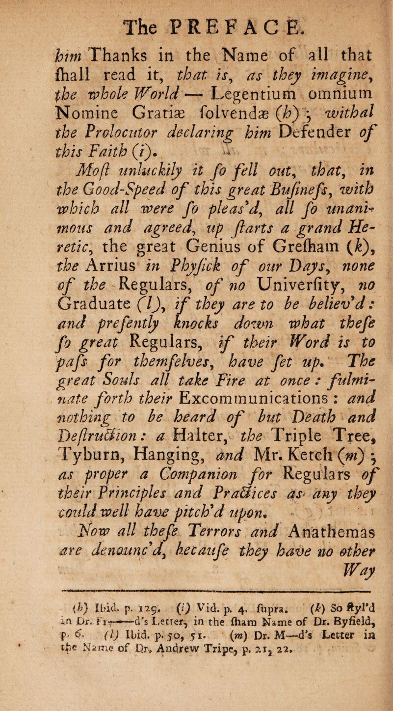 him Thanks in the Name of all that fhall read it, that is, as they imagine, the whole World— Legentium omnium Nomine Gratis folvendse (Jo) *, withal the Prolocutor declaring him Defender of this Faith (i). Mo ft unluckily it fo fell out, that, in the Good-Speed of this great Bujinefs, with which all were fo pleas'd, all fo unanU tnous and agreed, up ft arts a grand He¬ retic, the great Genius of Grefham (&), the Arrius in Phyjick of our Days, none of the Regulars, of no Univerfity, no Graduate (7J, if they are to be believ'd: and prefently knocks down what thefe fo great Regulars, if their Word is to pafs for themfelves, have fet up. The great Souls all take Fire at once : fulmi¬ nate forth their Excommunications : and nothing to be heard of but Death and DeftruSfion: a Halter, the Triple Tree, Tyburn, Hanging, and Mr. Ketch (m) as proper a Companion for Regulars of their Principles and PraSices as> any they could well have pitch'd upon. Now all thefe Terrors and Anathemas are denounc'd, kecaufe they have no other Way (b) Ibid. p. 129, (i) Vid. p. 4. fupra. (£) So ftyl*d in Or. fir-—d*s Letter, in the fharn Name of Dr. Byfield, p* e. (1) Ibid. p. 50, 5 i. (m) Dr. M—d’s Letter in tfie Name of Dr. Andrew Tripe, p. ?.x, 22.