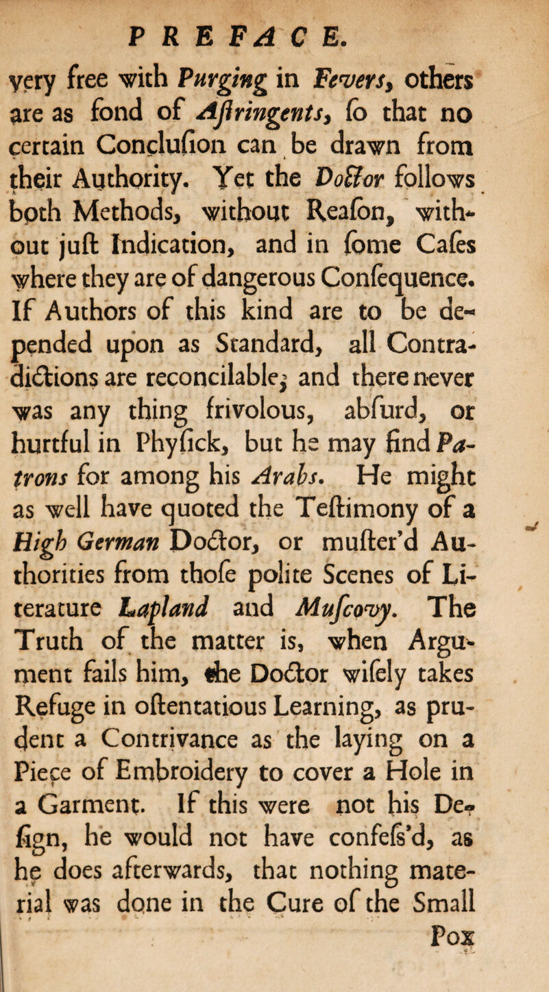 very free with Purging in Fevers, others are as fond of Ajiringents, fo that no certain Conclufion can be drawn from w*' * their Authority. Yet the Do&or follows bpth Methods, without Rea (on, with¬ out juft Indication, and in fome Cafes where they are of dangerous Confequence. If Authors of this kind are to be de¬ pended upon as Standard, all Contra¬ dictions are reconcilable^ and there never was any thing frivolous, abfurd, or hurtful in Phyfick, but he may find Pa¬ trons for among his Arabs. He might as well have quoted the Teftimony of a High German Doctor, or mufter’d Au¬ thorities from thofe polite Scenes of Li¬ terature Lapland and Mufcovy. The Truth of the matter is, when Argu¬ ment fails him, «he DoCtor wifely takes Refuge in oftentatious Learning, as pru¬ dent a Contrivance as the laying on a Piece of Embroidery to cover a Hole in a Garment. If this were not his De¬ sign, he would not have confefs’d, as he does afterwards, that nothing mate¬ rial was done in the Cure of the Small Pox