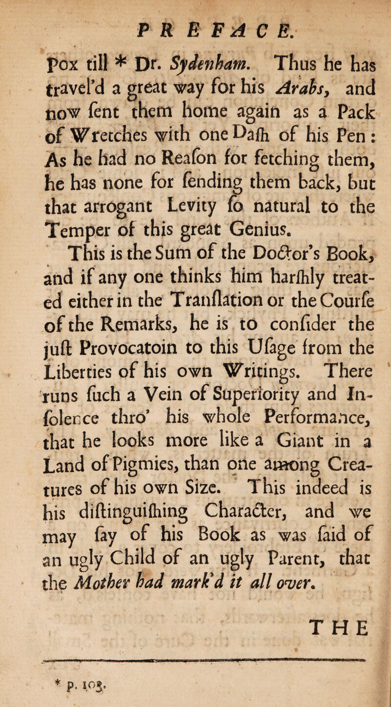 pox till * Dr- Sydenham. Thus he has t rave I’d a great way for his Arabs, and now lent them home again as a Pack of Wretches with one Daft of his Pen: As he had no Realbn for fetching them, he has none for lending them back, but that arrogant Levity lb natural to the Temper of this great Genius. This is the Sum of the Dolor’s Book, and if any one thinks him harlhly treat¬ ed either in the Tranllationor theCourfe of the Remarks, he is to confider the juft Provocatoin to this Ulage from the Liberties of his own Writings. There runs fuch a Vein of Superiority and In¬ ference thro’ his whole Performance, that he looks more like a Giant in a Land of Pigmies, than one among Crea¬ tures of his own Size. This indeed is his diftinguilhing Character, and we may lay of his Book as was laid of an ugly Child of an ugly Parent, that the Mother had mark'd it all over. THE * p. IO5.