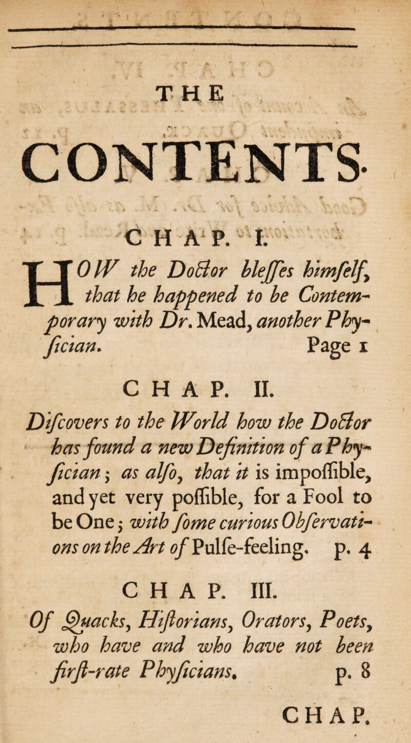 A., 4# C H A P. I. HO//7 the DoBor bleffes himfelf that he happened to he Contem¬ porary with Dr. Mead, another Phy- fician. Page i CHAP. II. Difcovers to the World how the DoBor has found a new Definition of aPhy- fiician; as alfo, that it is impoflible, and yet very poflible, for a Fool to be One; with fome curious Obfervati- ons on the Art of Pulfe-feeling. p. 4 CHAP. III. Of Quacks, Hiflorians, Orators, Poets, who have and who have not been firfi-rate Phyficians. p. 8