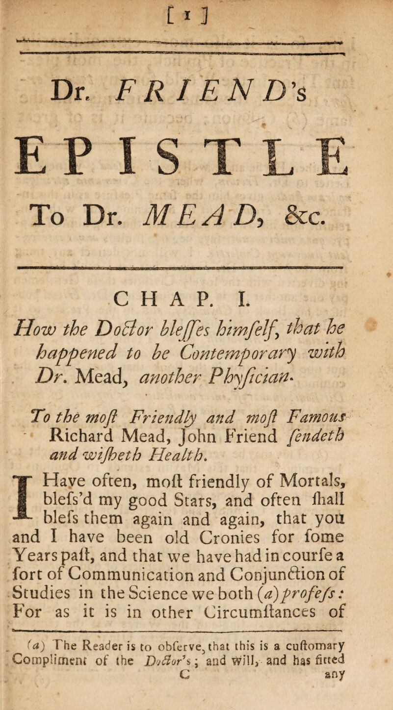Dr. FR/END'S EP To Dr. M E A D-, &c. CHAP. I. How the Doctor bleffes himfelf, that he happened to he Contemporary with Dr. Mead, another Phyfician• To the mofl Friendly and mojl Famous Richard Mead, John Friend fendeth and wijheth Health. Have often, raoft friendly of Mortals, blefs’d my good Stars, and often fliall blefs them again and again, that you and I have been old Cronies for fome Years pail, and that we have had in courfe a fort of Communication and Conjunftion of Studies in the Science we both (a)profe/s: For as it is in other Circumltances of ■ - - - - - - _ - - - - (a) The Reader is to obferve3that this is a cuftomary Compliment of the Djftor\ \ and willy and has fitted C any