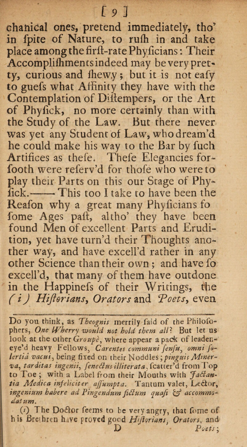 [9] chanidal ones, pretend immediately, tho’ in fpite of Nature, to rufh in and take place among the firft-rate Phyficians: Their Accomplilhmentsindeed may beverypret* ty, curious and Ihew.y ; but it is not eafy to guefs what Affinity they have with the Contemplation of Diitempers, or the Art of Phyfick, no more certainly than with the Study of the Law. But there never was yet any Student of Law, whodream’d he could make his way to the Bar by fuch Artifices as thefe. Thefe Elegancies for- footh were referv’d for thofe who were to play their Parts on this our Stage of Phy- fick.-This too I take to have been the Reafon why a great many Phyficians fo fome Ages pad, altho’ they have been found Men of excellent Parts and Erudi¬ tion, yet have turn’d their Thoughts ano¬ ther way, and have excell’d rather in any other Science than their own ; and have fo excell’d, that many of them have outdone in the Happinefs of their Writings, the ( i) Hijlorians, Orators and ‘Poets, even Do you think, as Theognis merrily laid of the Philofo- phers, One IVherry would, not hold them alii But let us look at the other Groupe, where appear a pack of leaden- eye’ d heavy Fellows., Carentes cammuni [enfUy omni f»- lertid vacui, being fixed on their Noddles;pinguis Miner- nay tarditas ingenii, feneflm i l liter at a Scots'’& from 1'op to Toe ; with a Label from their Mouths with Jadan- tia Medica injeliciter ajjumpta. Tantum valet, Lector, ingenium habere ad Vingendum fiflum quafi & accommo- datum. (0 The Do6lor feems to be very angry, that fome of his Brei.hrt-n hive proved good H'ftoriarts, Orators, and D Poets;