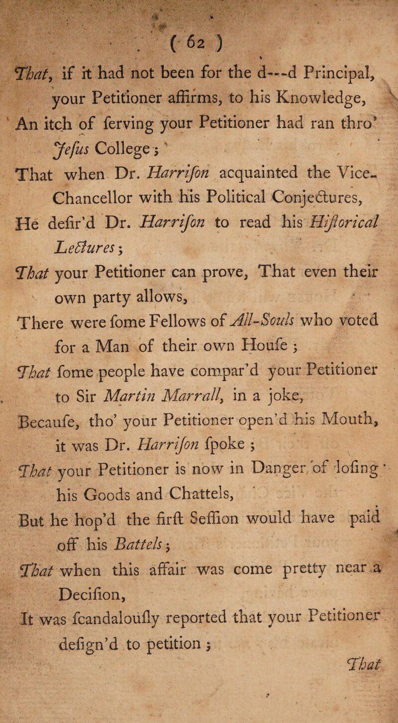 ■ % *That> if it had not been for the d-«-d Principal, your Petitioner affirms, to his Knowledge, An itch of ferving your Petitioner had ran thro’ Jefus College 5 That when Dr. Harrifon acquainted the Vice- Chancellor with his Political Conjectures, He defir’d Dr. Harrifon to read his Hiforical Le Bures; Bhat your Petitioner can prove, That even their own party allows, There were fome Fellows of All-Souls who voted for a Man of their own Houfe 5 That fome people have compar’d your Petitioner to Sir Martin Marrall, in a joke, Becaufe, tbo’ your Petitioner open’d his Mouth, it was Dr. Harrifon fpoke ; Heat your Petitioner is now in Danger 'of lofing* his Goods and Chattels, * But he hop’d the firft Seffion would have paid off his Battels; <£bat when this affair was come pretty near a Decilion, It was fcandaloufly reported that your Petitioner defign’d to petition 5 Bihat