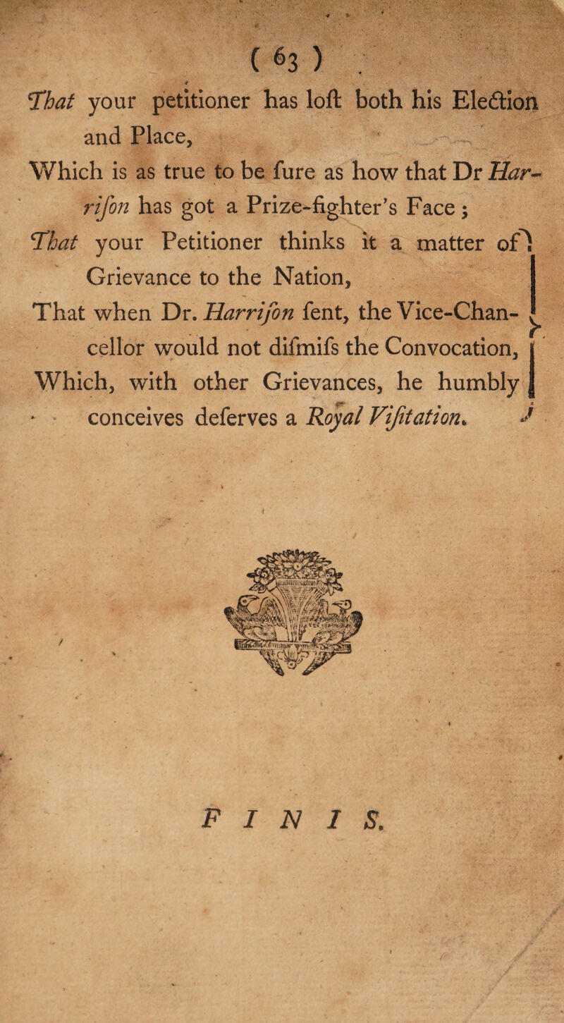 * ( 63 ) 4 \That your petitioner has loft both his Eledion and Place, Which is as true to be fure as how that Dr Har- rifon has got a Prize-fighter’s Face; 1That your Petitioner thinks it a matter of^i Grievance to the Nation, That when Dr .Har rifon fent, the Vice-Chan- cellor would not difinifs the Convocation, j Which, with other Grievances, he humbly J conceives deferves a Royal Vifitation. J FINIS. ' , rr' '•