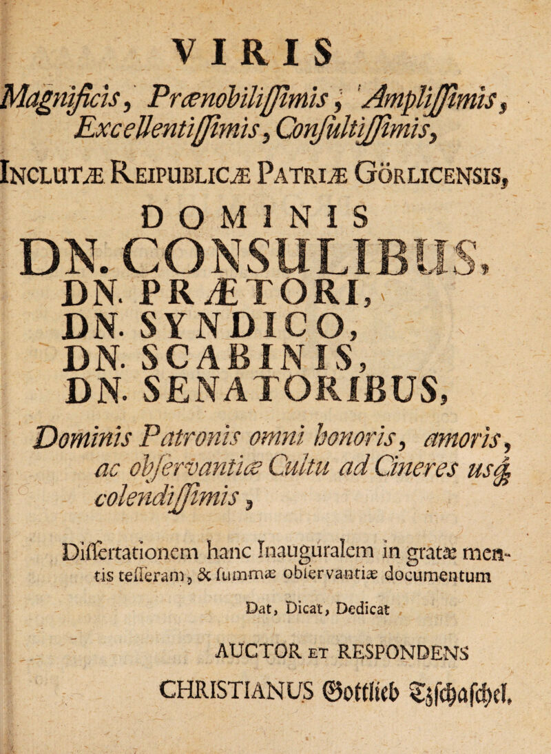 VIRIS Magnificis, Prcendbilifjimis 9 AmpUJfimiss Exc ellentifjimis 9 Confultifftmis, Incluta Reipublioe Patris Gorlicensis, DOMINIS C DN.CONSULIBUo, DN. PRAETORI, DN. SYNDICO, DN. SCABINIS, DN. SENATORIBUS, Dominis Patronis omni honoris, amoris, ac objervanticv Cultu ad Cineres usd colendijftmis 9 Dif&itationem hanc Inauguralem in grata meti¬ tis tefleram, Sciiimm® obiervantiae documentum Dat, Dicat, Dedicat , AUCTOR et RESPONDENS CHRISTIANUS 0ot(Ii<6 Ssfc&alM
