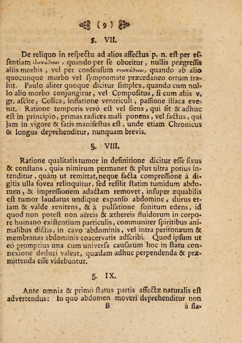 «*| (9)'P* s. vir. De reliquo in refpe&u ad alios affe£his’p. n, eft per et fentiam (honreiS-Hctv > quando per fe oboritur , nullis praegreffis aliis morbis , vel per confenfum , quando ab alio quocunque morbo vel fymptomate praecedaneo ortum tra¬ hit. Paulo aliter quoque dicitur fimplex, quando cum nul¬ lo alio morbo conjungitur, vel Compofitus, fi cum aliis v* gr, afcite, Colica, inflatione ventriculi, pafiione iliaca eve¬ nit, Ratione temporis vero eft vel fiens , qui fit 6c adhuc eft in principio, primas radices mali ponens , vel fa£tus, qui jam in vigore & fatis manifeftus eft , unde etiam Chronicus & longus deprehenditur, nunquam brevis. §. VIII. Ratione qualitatis tumor in definitione dicitur efle fixus & conftans , quia nimirum permanet & plus ultra potius in¬ tenditur, quam ut remittat, neque fada compreflione a di¬ gitis ulla fovea relinquitur, fed refilit ftatim tumidum abdo¬ men , & imprcilionem adatlam removet, infuper aequabilis eft tumor laudatus undique expanlo abdomine, durus et¬ iam 2* valde renitens, 8c a pulfatione fonitum edens, idi quod non poteft non aereis & aethereis fluidorum in corpo¬ re humano exiftentium particulis, communiter fpiritibus ani¬ malibus di£hs,in cavo abdominis, vel intra peritonaeum Sc membranas abdominis coacervatis adfcribi. Quod ipfum ut eo promptius una cum univerfa caularum hoc in ftatu con¬ nexione deduci valeat, quadam adhuc perpendenda Sc pro¬ mittenda efTe videbuntur* §. *x. Ante omnia & primo ftatus partis affe£tae naturalis eft advertendum: In quo abdomen moveri deprehenditur non B a fla*