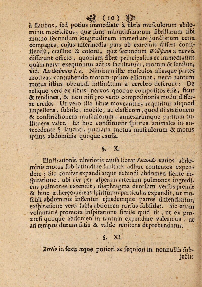 a c m c \o) _ __ibus, fed potius immediate a fibris mufculorum abdo¬ minis motricibus, quae funt mmutifii marum fibrillarum libi mutuo fecundum longitudinem immediate junttarum certa compages, cujus intermedia pars ab extremis differt confi- flentia» craffitie & colore, qus fecundum WMfium a nervis differunt officio , quoniam fibrae principalius ac immediatius quam nervi exequuntur aftus facultatum,.motum & fenfurn, vid. Bartholinum t. ct Nimirum illae mufcuios aliasque partes motivas contrahendo motum ipfum efficiunt, nervi tantum motus iftius obeundi inftin£tum a cerebro deferunt: De reliquo vero ex fibris nervos quoque compofitos effe, ficut & tendines, Sc non nili pro vario compofitionis modo differ¬ re credo. Ut vero illae fibrae moveantur, requiritur aliquod impellens, fubtile, mobile, ac elafticum ,quod dilatationem 6c conflri£tionem mufculorum , annexarumque partium in- ftituere valet. Et hoc conftituunt fpiritus animales in an¬ tecedente §. laudati, primaria motus mufculorum & motus ipfius abdominis quoque caufa. §. X, HloArationis ulterioris caufa Y\cQ2Lt Secundo varios abdo¬ minis motus fub latitudine fanitatis adhuc contentos expen¬ dere : Sic conflat expandi atque extendi abdomen fiente in- Ipiratione, ubi aer per afperam arteriam pulmones ingredi- ens pulmones extendit, diaphragma deorfum verfuspremit & hinc sctherec-aereas fpjrituum particulas expandit , ut mu- fculi abdominis inflentur ejusdemque partes diflendantur, exfpiratione vero fa£ta abdomen rurfus fub fi dat. Sic etiam voluntarie promota infpiratione flmile quid fit, ut ex pro- serefi quoque abdomen in tantum expandere valeamus , ut ad tempus durum fatis & valde renitens deprehendatur. , $• xt Ttrth in fexu aeque potiori ac fequiori in nonnullis fub-