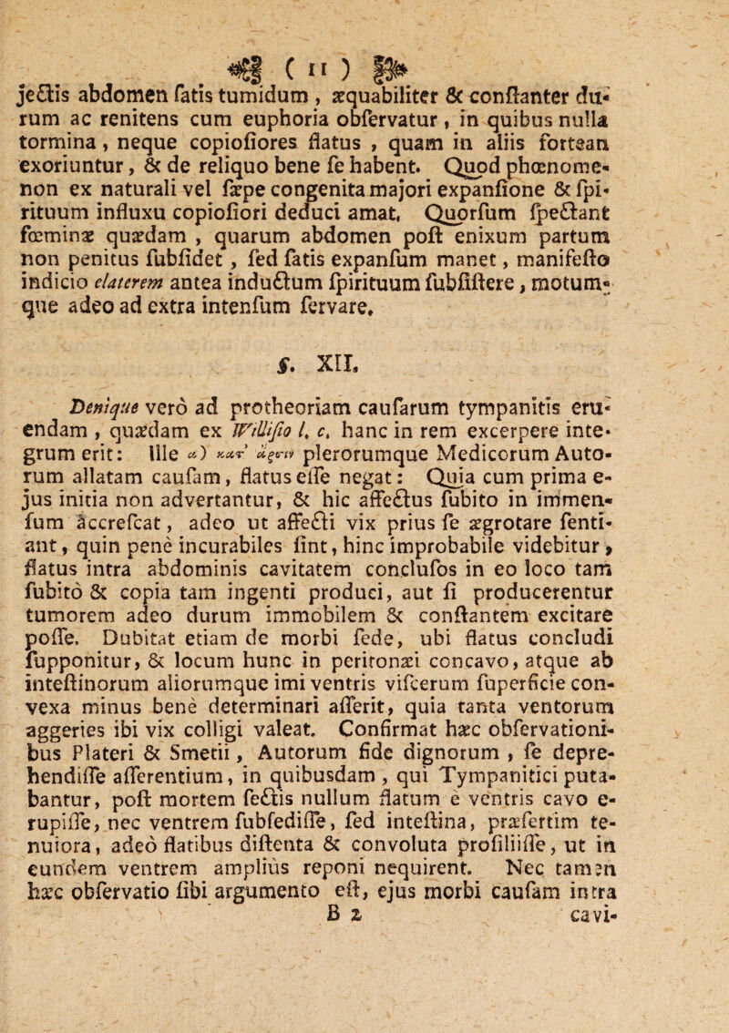 «tgf ( n ) je£iis abdomen fatis tumidam , aequabiliter 6c conftanter du¬ rum ac renitens cum euphoria obfervatur, in quibus nulla tormina, neque copiofiores datus , quam in aliis fortean exoriuntur, & de reliquo bene fe habent. Quod phaenome¬ non ex naturali vel faepe congenita majori expanfione &fpi« rituum influxu copiofiori deduci amat, Quorfum Ipe&anfc feminae quaedam , quarum abdomen poft enixum partum non penitus fubfidet , fed fatis expanfum manet, manifefto indicio elatcrem antea induftum fpirituum fubfiftere, motum- que adeo ad extra intenfum fervare* §. XIL Denique vero ad protheoriam caufarum tympanitis eru¬ endam , quaedam ex WtUifio 4 ct hanc in rem excerpere inte* grumerit: Ille a) kcct agm plerorumque Medicorum Auto- rum allatam caufam, flatus efle negat: Quia cum prima e- jus initia non advertantur, & hic affeftus fubito in immen- fum accrefcat, adeo ut affefti vix prius fe aegrotare fenti- ant, quin pene incurabiles lint, hinc improbabile videbitur , flatus intra abdominis cavitatem conclufos in eo loco tam fubito & copia tam ingenti produci, aut fi producerentur tumorem adeo durum immobilem 5c conflantem excitare pofle. Dubitat etiam de morbi fede, ubi flatus concludi fupponitur, & locum hunc in peritonaei concavo, atque ab inteftinorum aiiorumque imi ventris vifcerum fuperficie con¬ vexa minus bene determinari afferit, quia tanta ventorum aggeries ibi vix colligi valeat Confirmat hatc obfervationi- bus Plateri 6c Smetii, Autorum fide dignorum , fe depre- hendifle afferentium, in quibusdam, qui Tympanitici puta¬ bantur, poft mortem fe£iis nullum flatum e ventris cavo e- rupi fle, nec ventrem fubfedifle, fed inteftina, praTertim te¬ nuiora, adeo flatibus diftenta St convoluta profiliifle, ut in eundem ventrem amplius reponi nequirent Nec tam511 bxc obfervatio fibi argumento eft, ejus morbi caufam intra B z cavi-