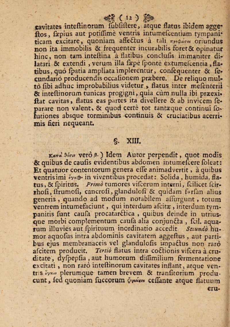 / «Jfcf () p* cavitates intefimorum fubfiftetc, atque flatus ibidem agge- ftos, fepius aut potiflime ventris intumefeendam tympani* ticam excitare, quoniam affe&us a tali oriundus non ita immobilis & frequenter incurabilis foret6c opinatur hinc, non tam inteflma a flatibus concluils immaniter di¬ latari 6c extendi , verum illa iaepe (ponte 6xtumefcentia ,fla- tibus, quo fpatia ampliata implerentur, confequenter & fe- eundario producendis occaiionem praebere. De reliquo mul¬ to fibi adhuc improbabilius videtur » flatus inter mefenterii inteftinomm tunicas progigni , quia cum nulla ibi praeexi* ftat cavitas , flatus eas partes ita divellere & ab invicem fe- parare non valent, 6c quod certe tot tant^que continui fo- lutiones absque torminibus continuis & cruciatibus acerri¬ mis fieri nequeant, §. xnr, Kctrx, Se™ vero/3-) Idem Autor perpendit, quot modis & quibus de caufis evidentibus abdomen intumefcere foleat: Et quatuor contentorum genera effe animadvertit» a quibus ventrisimi «V*®- in viventibus procedat: Solida , humida, fla¬ tus, Sc fpiritus, Primo tumores vifcerum interni, fcilicet fcir- irhofi, ftrumofi, cancroii,.glandulofi 6c quidam f-rfan alius generis, quando ad modum notabilem afiurgunt» totum ventrem intumefaciunt, qui interdum afcitx , interdum tym¬ panicis funt caufa procatar£b’ca , quibus deinde in utrius- que morbi complementum caufa alia conjunfia , fcil. aqua- fum illuvies aut (pirituum inordinatio accedit Secunda hu¬ mor aquofus intra abdominis cavitatem aggefius , aut parti¬ bus ejus membranaceis vel glandulofis impaiius non raro afcitem producit. Tertio flatus intra coftionis vifcera a cru¬ ditate, dyfpepfia , aut humorum diilimilium fermentatione excitati , non raro inteftinorum cavitates inflant, atque ven¬ tris plerumque tamen brevem & tranfitorium produ¬ cunt» kd quoniam fuccorum ceflante atque flatuum eru-