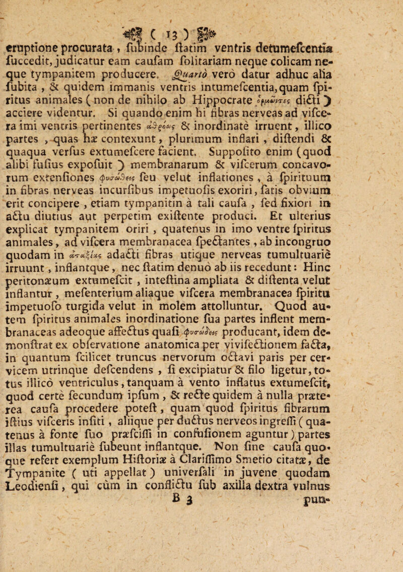 eruptione procurata , fubinde ftatim ventris detumefcentia fuccedit, judicatur eam caufam foiitariam neque colicam ne¬ que tympanitem producere, Jguartd vero datur adhuc alia fubita , St quidem immanis ventris intumefcentia,quam fpi- ritus animales ( non de nihilo ab Hippocrate didi) acciere videntur. Si quando enim hi fibras nerveas ad vifce- ra imi ventris pertinentes & inordinate irruent, illico partes > quas hx contexunt, plurimum inflari , diftendi & quaqua verfus extumefcere facient. Suppoiito enim (quod alibi fufius expofuit ) membranarum St vifcerum concavo¬ rum extenfiones (eu velut inflationes , a fpirituum in fibras nerveas incurfibus impetuofis exoriri, fiatis obvium erit concipere , etiam tympanitin a tali caufa , fed fixiori in a£tu diutius aut perpetim exiftente produci. Et ulterius explicat tympanitem oriri , quatenus in imo ventre fpiritus animales, ad vifcera membranacea fpe&antes , ab incongruo quodam in OlTOtZIZS ada£li fibras utique nerveas tumultuarie irruunt , inflantque, nec ftatim denuo ab iis recedunt: Hinc peritonaeum extumefcit , inteftina ampliata & diftenta velut inflantur , mefenterium aliaque vifcera membranacea fpiritn impetuofo turgida velut in molem attolluntur. Quod au¬ tem fpiritus animales inordinatione fua partes inflent mem¬ branaceas adeoque affeftus quafi Q vcproducant, idem de- monftrat ex obfervatione anatomica per vivifefitionem fa£ta, in quantum fcilicet truncus nervorum oflavi paris per cer¬ vicem utrinque defcendens , fi excipiatur & filo ligetur, to¬ tus illico ventriculusYtanquam a vento inflatus extumefcit» quod certe fecundum ipfum , & re£Je quidem a nulla praete¬ rea caufa procedere poteft, quam quod fpiritus fibrarum iftius vifceris infici, aliique per duftus nerveosingrefli ( qua¬ tenus a fonte fuo praefcifli in confufionem aguntur) partes illas tumultuarie fubeunt inflantque. Non fine caufa quo¬ que refert exemplum Hiftoriae a Clariflimo Smetio citatx, de Tympanite ( uti appellat) univerfali in juvene quodam Leodienfi, qui cum in confli&u fub axilla dextra vulnus B 3 pun-