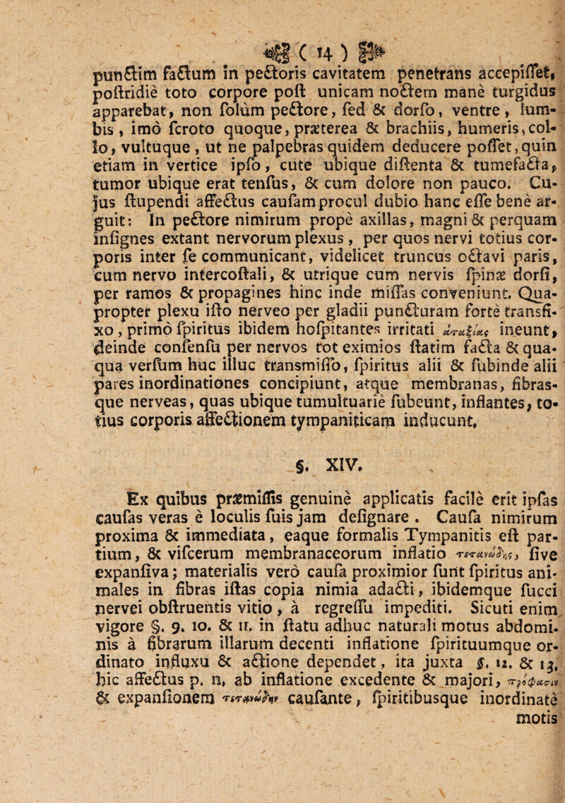 T . *€ ( T4 ) jf^ pun&im faflum In peCtoris cavitatem penetrans accepiffet, poftridie toto corpore poft unicam noftem mane turgidas apparebat, non folum pedlore, fed & dorfo, ventre , lum¬ bis , imo fcroto quoque, praeterea & brachiis, humeris,col¬ lo? vultuque , ut ne palpebras quidem deducere pofTet,quin etiam in vertice ipfo, cute ubique diftenta Sc tumefaCla* tumor ubique erat tenfus, 6c cum dolore non pauco. Cu¬ jus ftupendi affeCtus caufam procul dubio hanc eflebene ar¬ guit: In peftore nimirum prope axillas, magni 6c perquam infignes extant nervorum plexus , per quos neryi totius cor¬ poris inter fe communicant, videlicet truncus octavi paris, cum nervo intercoftali, 6c utrique cum nervis fpinae dorfi, per ramos & propagines hinc inde rfciffas conveniunt. Qua¬ propter plexu illo nerveo per gladii pun&uram forte transfi¬ xo , primo fpiritus ibidem holpitantes irritati ineunt, deinde confenfu per nervos tot eximios ftatim fadla & qua¬ qua verfum huc illuc transmifio, fpiritus alii 5c fubinde alii pares inordinationes concipiunt, atque membranas, fibras¬ que nerveas, quas ubique tumultuarie fubeunt, inflantes* to¬ tius corporis affectionem tympaniticam inducunt, _§. XIV, Ex quibus pr^miflis genuine applicatis facile erit ipfas caufas veras e loculis fuis jam defignare . Caufa nimirum proxima 6c immediata, eaque formalis Tympanitis eft par¬ tium , & vifcerum membranaceorum inflatio five expanfiva; materialis vero caufa proximior furit fpiritus ani¬ males in fibras iftas copia nimia adaCfci, ibidemque fucci nervei obftruentis vitio , a regreffu impediti. Sicuti enim vigore §* 9. 10. & ir. in ftatu adhuc naturali motus abdomi- nis a fibrarum illarum decenti inflatione fpirituumque or¬ dinato influxu & aftione dependet , ita juxta 12. & t3, fric affeCtus p. n, ab inflatione excedente Sc majori, 'sTys(pC&<?lV Sc expanfionerrj caufante, fpiritibusque inordinate ^ motis