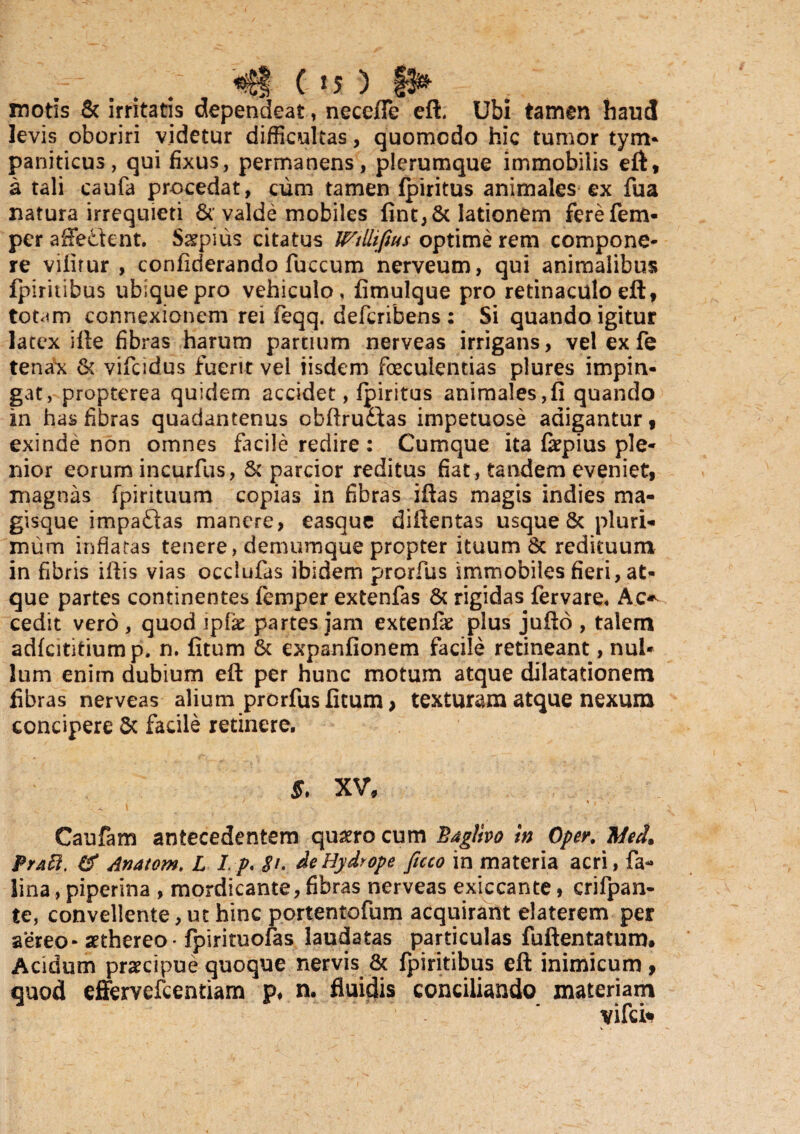 . . / «®| C »S ) |3* motis & irritatis dependeat, necefie eli Ubi tamen haud levis oboriri videtur difficultas, quomodo hic tumor tym¬ paniticus, qui fixus, permanens, plerumque immobilis eft, a tali caufa procedat, cum tamen fpiritus animales ex fua natura irrequieti Sc valde mobiles fint,St lationem ferefem- per affectent. Sgpius citatus WtUifius optime rem compone¬ re viiirur , confiderando fuccum nerveum, qui animalibus fpiritibus ubique pro vehiculo, fimulque pro retinaculo eft, too<m connexionem rei feqq. defcribens : Si quando igitur latex ille fibras harum partium nerveas irrigans, vel ex fe tenax & vifcidus fuerit vel iisdem foeculentias plures impin¬ gat, propterea quidem accidet, fpiritus animales,fi quando in has fibras quadantenus obfirudfas impetuose adigantur 9 exinde non omnes facile redire : Cumque ita fepius ple¬ nior eorum incurfus, 8t parcior reditus fiat, tandem eveniet9 magnas fpirituum copias in fibras iftas magis indies ma¬ gisque impadlas manere, easque diffentas usque & pluri¬ mum inflatas tenere, demumque propter ituum & redituum in fibris iftis vias occlufas ibidem prorfus immobiles fieri, at¬ que partes continentes femper extenfas 8t rigidas fervare. Ac* cedit vero , quod ipfie partes jam extenfie plus jufio , talem adfcititiump. n. fitum St expanfionem facile retineant, nul¬ lum enim dubium efi: per hunc motum atque dilatationem fibras nerveas alium prorfus fitum > texturam atque nexum concipere St facile retinere. 5, XV, / * . Caufam antecedentem qusero cum Baglivo in Oper. iMed* Prati. & Anatom. L I.p. $t. de Hydrope ficco in materia acri, fa- lina, piperina , mordicante, fibras nerveas exiccante, crifpan- te, convellente, ut hinc portentofum acquirant elaterem per aereo- aethereo- fpirituofas laudatas particulas fuftentatum. Acidum praecipue quoque nervis & fpiritibus eft inimicum, quod effervefcentiam p, n. fluidis conciliando materiam