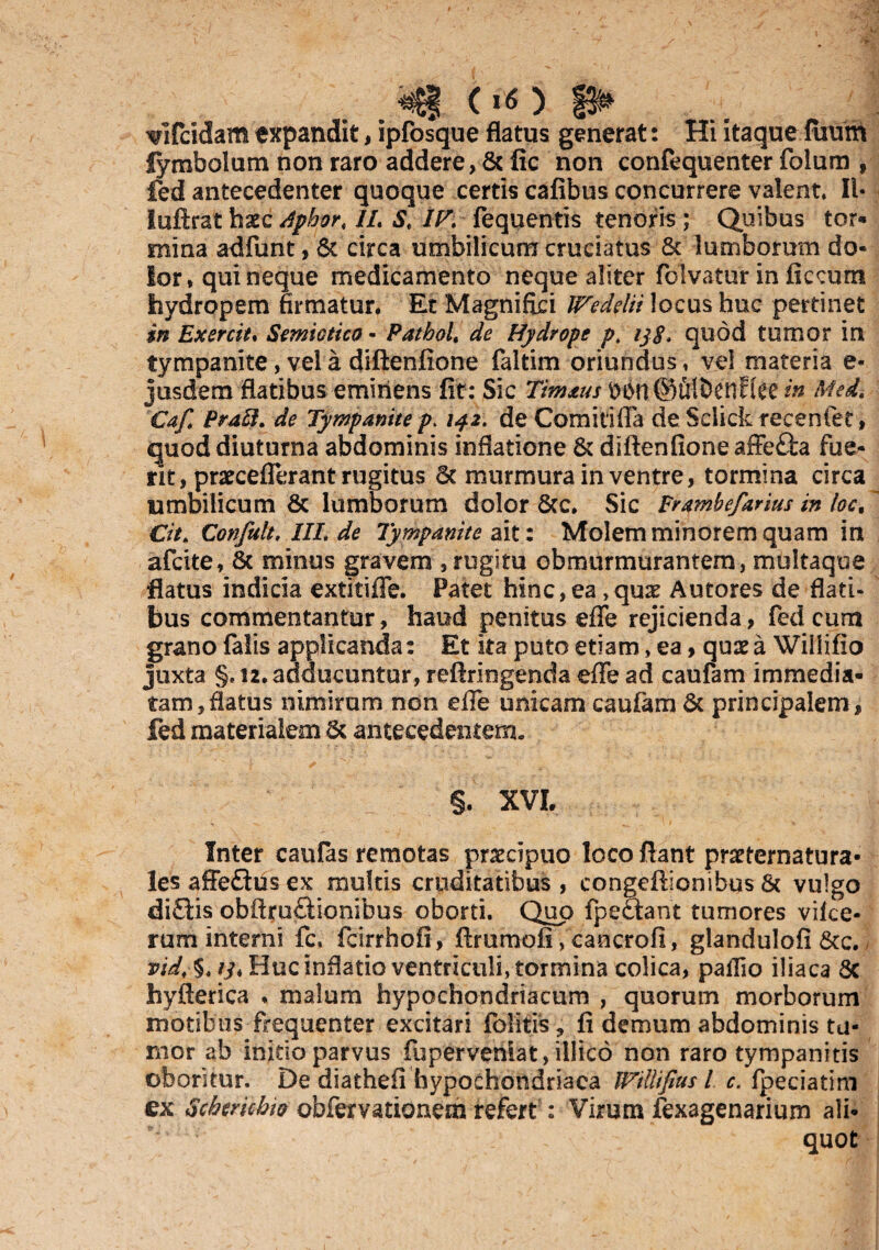 ^ (>«) ^ ^ifcidam expandit, ipfosque flatus generat: Hi itaque fuum lymbolum non raro addere, &fic non confequenter folum , fed antecedenter quoque certis cafibus concurrere valeat. II- luftrat bxc dphor. IL S. IV. fequentis tenoris ; Quibus tor- mina adfunt, & circa umbilicum cruciatus & lumborum do¬ lor* qui neque medicamento neque aliter folvatur in ficcurn hydropem firmatur. Et Magnifici Weddii locus huc pertinet in Exercit. Semictico - Patbol, de Hydrope pf ij$. quod tumor in tympanite, vel a diftenfione faltim oriundus * vel materia e- jusdem flatibus eminens fit: Sic Med, Caf. Prafit. de Tympanite p. 142\ deComitifia de Selick recenter, quod diuturna abdominis inflatione & diftenfione affefta fue¬ rit, prarceflerant rugitus 6t murmura in ventre, tormina circa umbilicum & lumborum dolor Scc. Sic Erambefarius in loc. ~ Cit. Confult, IIL de Tympanite ait: Molem minorem quam in afcite, Sc minus gravem , rugitu obmurmurantem, multaqoe flatus indicia extitifle. Patet hinc,ea ,qux Autores de flati¬ bus commentantur, haud penitus efle rejicienda, fed cum grano falis applicanda: Et ita puto etiam, ea, quae a Wiliifio juxta §,12. adducuntur, reftringenda efle ad caufam immedia¬ tam, flatus nimirum non effe unicam caufam & principalem, fed materialem & antecedentem. §. XVI. Inter caufas remotas praecipuo loco flant praeternatura- lesaffe£tusex multis cruditatibus , congeftionibus & vulgo diQis obftrmftionibus oborti. Quo fpe&ant tumores vifce- rum interni fc, fcirrhofi, ftrumofi > cancrofi, glandulofi Scc. vid. §. /y. Huc inflatio ventriculi, tormina colica, pallio iliaca 5c hyfterica * malum hypochondriacum , quorum morborum motibus frequenter excitari felitis , fi demum abdominis tu¬ mor ab initio parvus fuperveniat, illico non raro tympanitis oboritur. De diathefi hypochondriaca IVillifius l c. fpeciatim ex Schmchw obfervationem refert: Virum fexagenarium ali¬ quot