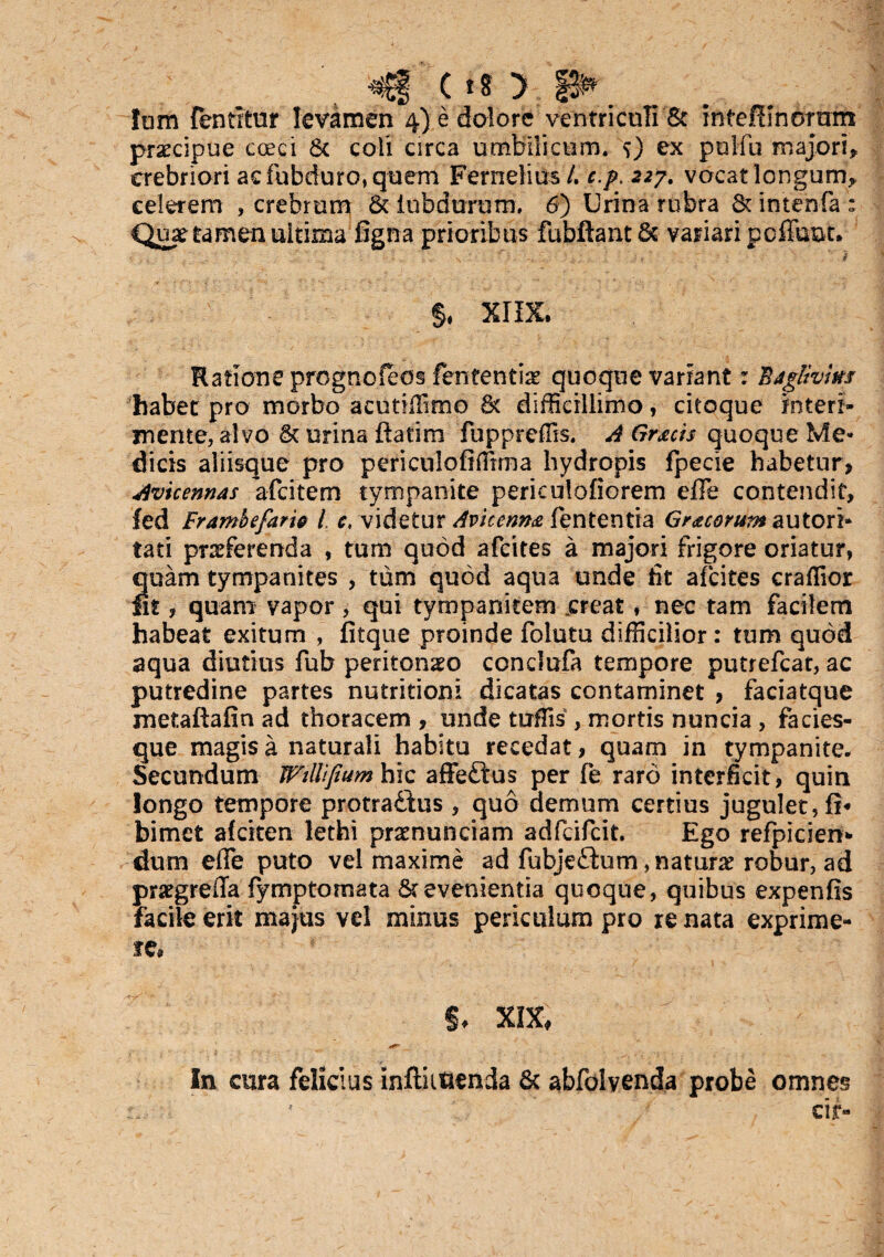 Inm {entrtur levamen 4) e dolore ventriculi & intefimortrns praecipue coeci & coii circa umbilicum. <») ex pulfu majori* crebriori acfubduro,quem Fernelius /. c.p. 227. vocat longum* celerem , crebrum d iubdurum, 6) Urina rubra dintenfa; Quae tamen ultima figna prioribus fubftantd variari poffuut. ’■ , .v ... , . ' - . . ... * ' . . ' ' : ' .. . ' 9 f $. XIIX. Ratione prognofeos fententiae quoque variant: Bjglivim habet pro morbo acuriffimo d difficillimo, citoque interi¬ mente, alvo d urina ftatim fuppreffis. A Graecis quoque Me¬ dicis aliisque pro periculofiffrrna hydropis fpecie habetur, Avicennas afeitem tympanite periculofiorem effe contendit, fed Frambefari& l, c, videtur Avicenm fententra Gr&coYum autori- tati praeferenda , tum quod afeites a majori frigore oriatur, quam tympanites , tum quod aqua unde fit afeites craflior fit ? quam vapor, qui tympanitem .creat, nec tam facilem habeat exitum , fitque proinde folutu difficilior: tum quod aqua diutius fub peritoneo conclufa tempore putrefeat, ac putredine partes nutritioni dicatas contaminet , faciatque metaftafin ad thoracem , unde tuffis , mortis nuncia , facies¬ que magis a naturali habitu recedat, quam in tympanite. Secundum Wtllifium hic affe£tus per fe raro interficit, quin longo tempore protradbus, quo demum certius jugulet, bimet afcken lethi pramunciam adfeifeit. Ego refpicien* dum effe puto vel maxime ad fubje£ium, natura robur, ad praegrefla fymptomata devenientia quoque, quibus expenfis facile erit majus vel minus periculum pro re nata exprime¬ re* §♦ XIX, In cura felicius inftutienda & abfolvenda probe omnes ' cif-