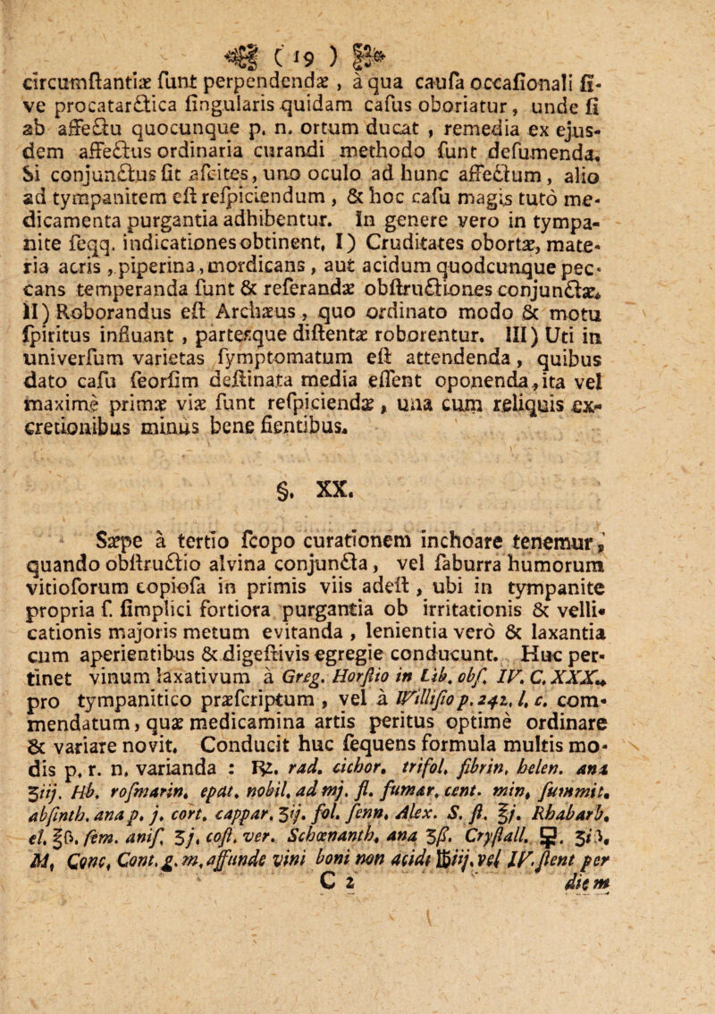 C*9 ) circumflantia funt perpendenda , a qua caufa occafionali fi- ve procatarflica Angularis quidam cafus oboriatur, unde fi ab affeQu quocunque p, n. ortum ducat , remedia ex ejus¬ dem affe£ius ordinaria curandi methodo funt defumenda. Si conjunfliusfit afeites, uno oculo ad hunc affeftum, alio ad tympanitem eft reipiciendum , & hoc cafu magis tuto me¬ dicamenta purgantia adhibentur. In genere vero in tympa¬ nite feqq. indicationes obtinent, I) Cruditates obortae, mate¬ ria acris ,.piperina, mordicans, aut acidum quodcunque pec¬ cans temperanda funt & referanda? obftrufBones conjun£te* II) Roborandus eft Archams, quo ordinato modo & motu Ipiritus influant , partesque diftentas roborentur. III) Uti in univerfum varietas fymptomatum eft attendenda, quibus dato cafu feorfim deftinata media eflent oponenda,ita vel maxime prima? via? funt refpicienda?, una cunr reliquis ex* cretionibus miniis bene flentibus. §. XX. Saepe a tertio fcopo curationem inchoare tenemur ? quando obftru£tio alvina conjun£ia, vel faburra humorum vitioforum copiofa in primis viis adeft , ubi in tympanite propria f. fimplici fortiora purgantia ob irritationis & velli* cationis majoris metum evitanda , lenientia vero 6c laxantia cum aperientibus 8t digeftivis egregie conducunt. Huc per¬ tinet vinum laxativum a Greg. Horfiio in Lib, obfl IV. C. XXX* pro tympanitico prasferiptum , vel a iVilliflop. 241. /, c. com¬ mendatum, qua? medicamina artis peritus optime ordinare $c variare novit, Conducit huc fequens formula multis mo¬ dis p, r. n, varianda : R2. rad. debor. trifoi fibrin, belen. ani t$iij. Hb. rofmarin, epdt, nobil, ad tnj, fl. fumar, cent. mint fummit. abfintb.anap. j. cort. cappar.^ij. fol. Jenn. Alex. S. fl, §/. Rbabarb, el §0. fem. anif 5j, coftt ver. Schocnanth. ana 3/T. Cryjlall. g. 3*P* M) Gonc, Cont, g. m, affunde vini boni mn acidi Wij% vel IF flent per C z diem