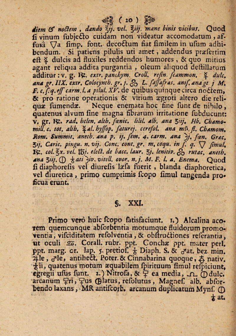 ( iO ) §§& diem & noflem , dando vel. %iij, mane hinis vicibus. Quod li vinum fubjedto cuidam non videatur accomodatum , af¬ fusa Va firnp. font, decodium fiat fimilem in ufum adhi¬ bendum. Si patiens pilulis uti amet, addendus pr^fertim eft $ dulcis ad fluxiles reddendos humores , & quo mitius agant reliqua addita purgantia , oleum aliquod deftillatum additur : v. g. r$2, extr, pancbym. Croll. refin, fcammon. ^ dulc. ana gr, //AT. a/r, Colocyntb. gr.j, L. faffafpas. anif.anagt j M. F.c.f.q.ejf carm.l.a pilul.XKde quibus quinque circa nodtem, & pro ratione operationis & virium aegroti altero die reli¬ quae fumendae. Neque enemata hoc fine funt de nihilo, quatenus alvum fine magna fibrarum irritatione fubducunt: V, gr, H2. rad% helen. altb. fcenic. lilii, alb. ana $iij4 Hb. Cbamo- tniU.c. tot. altb. \al.byffop. fatur ej, cerefol. ana mb.fl. Cbamom. Rom. Summit. anetb. ana p. ij. /fw, 4. ana 3/. /a?#. 5'/. Carie, pingu. n. vtj. Cone, cont, jr. w, /» f q. XJ fimul, 1^2, coi. §x. vel. Xg/. */*#. de bacc. laur, 3j. lenitiv. rutae. anetb. 3*//. © 3*p* vitdl. ovor. n.j, M. F. I. a. Enema. Quod fi diaphorefis vel diurefis l#fa fuerit , blanda diaphoretica, vel diuretica, primo cumprimis fcopo fimul tangenda pro¬ ficua erunt. ;■ - ^ ‘ - > • - : V--' ' . • > ^ §. XXL Primo vero huic fcopo fatisfaciunt. i.) Alcalina aco- tem quemcunque abforbentia motumque fluidorum promo¬ ventia , vifeiditatem refolventia, & obftrudiiones referantia, ut oculi 2B. Corall. rubr. ppt. Concha ppt. mater peri, ppt. marg. or. lap, 5, pretiof £ Diaph. S. 8c &at. bez min. 2fle, cTle> antibedt Poter.& Cinnabarina quoque, & nativ. ii, quatenus motum aequabilem fpirituum fimul refpiciunt, egregii ufbs funt. 2.) Nitrofa, & ^ ea media, ©dulc. arcanum ^ri,‘ijPus ©latus, refolutus, Magnef alb. abfor- bendo laxans, MR antifeorb. arcanum duplicatum Mynf © i at.