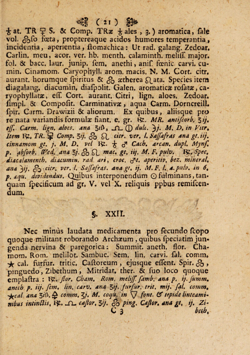 CiO £ at TR ?j? S. & Comp. TRac £ ales , 3.) aromatica, fale vol ^fo foeta, proptereaque acidos humores temperantia, incidentia, aperientia, ftomachica: Ut rad. galang. Zedoar. Carlin. meu, acor. ver. hb. menth. calaminth. meliff major, fol. & bacc. laur. junip. fem. anethi, anif foenic carvi. cu- min. Cinamom. Caryophyli. arom. macis. N. M. Cort. citr. aurant horumque fpiritus & .co aetherea f^ata. Species item diagalang, diacumin, diafpolit. Galen. aromaticae rofatae, ca- ryophyllatae, e(T. Cort. aurant Citri, lign. aloes. Zedoar. limpl. & Compofit. Carminativae, aqua Carm. Dorncreill. fpir, Carm. Drawiz.ii & aliorum. Ex quibus, aliisque pro re nata variandis formulae fiant e, gr. m. MR. antifcorb, *>ij. eff. Carm. lign. aloes, ana 3/l>, ^TL. 0 dulc. ^/• M. A in Vitr* Item 1^2. 77t Comp. 5//. citr. ver4 l.SaJfafras ana gt. iij. cinnamom gt. j. M. D. vel R2. £ Cacb. arcan. dupl. Mynf. p. abflorb. (Ped, ana 3/. g0 £b mac» gC M. E. pulv. Spec, diacalamenth. diacumin. rad. crar, tft. aperittv. minerale ana flj. citr. ver. /. Sajflifras. ana gt. ij. M.F. L a. pulv. in 6% p. aqu. dividendus. Quibus interponendum O fulminans, tan* ouam Ipecificum ad gr, V. vel X, reliquis ppbus remifcen- dum. §. XXII. Nec minus laudata medicamenta pro fecundo fcopo aue militant roborando Archaeum , quibus fpeciatim jun- a nervina & paregorica: Summit. aneth. flor. Cha- mom. Rom. melilot Sambuc. Sem. lin. carvi. fal. comm, cal. furfur, tritic, Caftoreum, ejusque effent Spir. , pinguedo, Zibethum, Mitridat ther. & fuo loco quoque emplaftra : W* flor. Cham. Rom. melijfl. flamb. ana p. ij.fumm. aneth p. iij. fem. lin. carv. ana $ij. furfur, trit. mij. fal. comm. ^cal ana 3/ft. £ comm. Tfl. M. coqu. in SJ font. & tepide linteami- tubus intinflis# i£. jTl* caflor\ 5y. §0 ping. Caflor, ij. Zi-