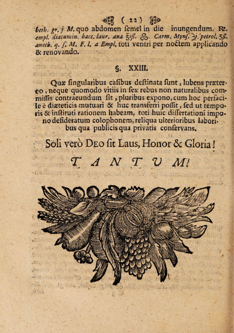 «S| ( *D |3» beth. gr. j quo abdomen femeiin die inungendum, cmpl diacumtn. bacc, laur, ana |r/. QO• Gzra. Mynf 3j. peiroL 5/T* 4»^. / Af. £ 4 ^ toti ventri per no£tem applicando 6t renovando. ' §* XXIII. Qu& lingularibus cafibus deftinata funt, Iubens pr^ter* eo , neque quomodo vitiis in fex rebus non naturalibus com- miffis contraeundum fit, pluribus expono,cum hoc perfaci¬ le e diaeteticis mutuari & huc transferri poffit, fed ut tempo¬ ris & inftituti rationem habeam, toti huic differtationi impo¬ no defideratum colophonem, reliqua ulterioribus labori¬ bus qua publicis qua privatis confervans. Soli vero Deo fit Laus, Honor & Gloria 1