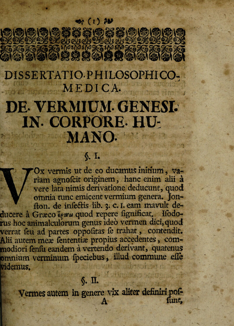 DI S S E RTATIOPHILGSOPHICO- MFD1CA. DE VERMIUM. GENESI. IN- CORPORE HU¬ MANO- $.1. VOx vermis tat de eo ducamus initium, va¬ riam agnofcit originem, hanc enim alii a vere lata nimis derivatione deducunt, quod omnia tunc emicent vermium genera. Jon- fton. de infe&is lib. 3. c. I. eam mavult de¬ ducere a Graco quod repere fignificat. Ifodo- rus hoc animalculorum genus ideo vermen dici, quod verrat feu ad partes oppofitas fe trahat, contendit. Alii autem meae fententiae propius accedentes, com¬ modiori fenfu eandem a vertendo derivant, quatenus jnmnium verminum ipeeiebus. illud commune efle ridemus. | §• n. ' \:f Vermes autem in genere vix aliter definiri po£ . m ; A urnf. A