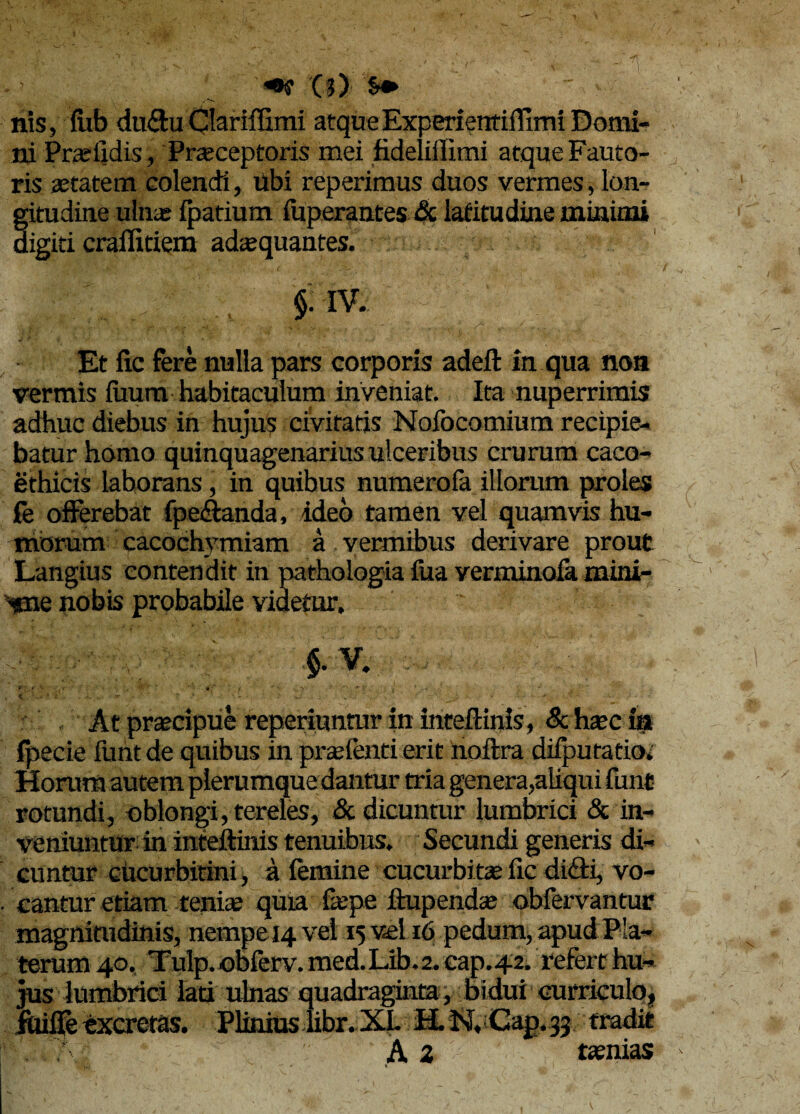 *«• W '§» nis, fub du&u Clariffimi atque Experientifllmi Domi¬ ni Prasiidis, Praeceptoris mei fideliffimi atque Fauto¬ ris aetatem colendi, ubi reperimus duos vermes, lon¬ gitudine ulnas fpatium fuperantes & latitudine minimi digiti crailitiem adaquantes. . $• iv. Et fic fere nulla pars corporis adeft in qua non vermis faum habitaculum inveniat. Ita nuperrimis adhuc diebus in hujus civitatis Nofocomium recipie¬ batur homo quinquagenarius ulceribus crurum caco- ethicis laborans, in quibus numerofa illorum proles Ce offerebat fpe&anda, ideo tamen vel quamvis hu¬ morum cacochymiam a vermibus derivare prout Langius contendit in pathologia fua verminofa mini- «ne nobis probabile videtur. v,: ; $. V. , ■ At prascipue reperiuntur in inteftinis, 8c hxc ia fpecie funt de quibus in pradenti erit noftra difputatio. Horum autem plerumque dantur tria genera,aliqui funt rotundi, oblongi, tereles, & dicuntur lumbrici & in¬ veniuntur in inteitinis tenuibus. Secundi generis di¬ cuntur chcurbitini, a femine cucurbitas fic di<5ti, vo¬ cantur etiam tenise quia faspe ftupendas obfervantur magnitudinis, nempe 14 vel 15 vel 16 pedum, apud P!a- terum 40. Tulp. obferv. med. Lib. 2. cap. 42. refert hu¬ jus lumbrici lati ulnas quadraginta, bidui curriculo, jtlifie excretas. Plinius iibr. XL H. N. Cap.jj tradit A 2 tsenias