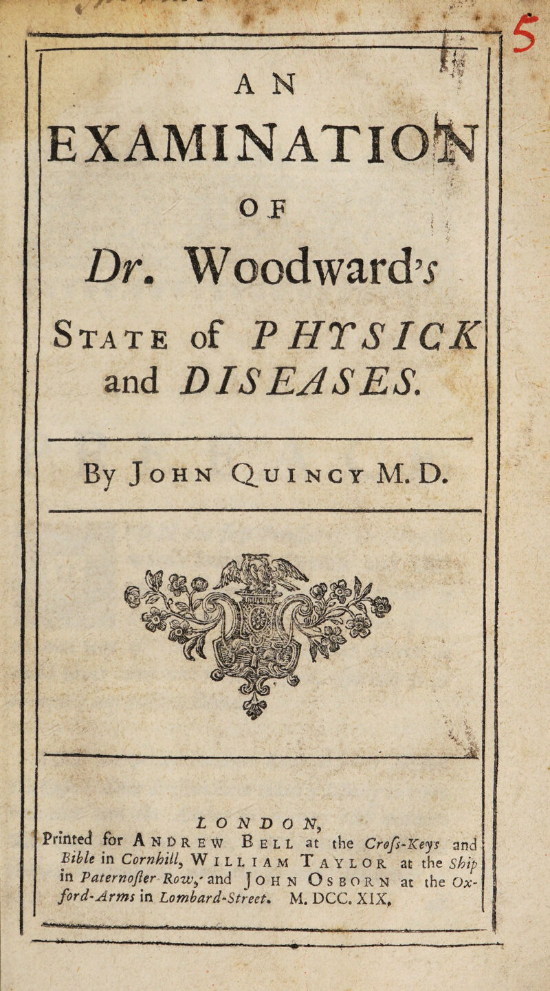 fl . AN EXAMINATION * O T { i Dr. Woodward’^ State of PHTSICK and DISEASES. By J o H N Q u I N c Y M. D. I O N D O Printed for A N t> r e w B e L L at the Crofs^Keys and Bible in Cornhill^ William Taylor at the ship in Paterno/ier Row^' and John Osborn at the Ox¬ ford-Arm in Lombard-Street. M. DCC. XIX,