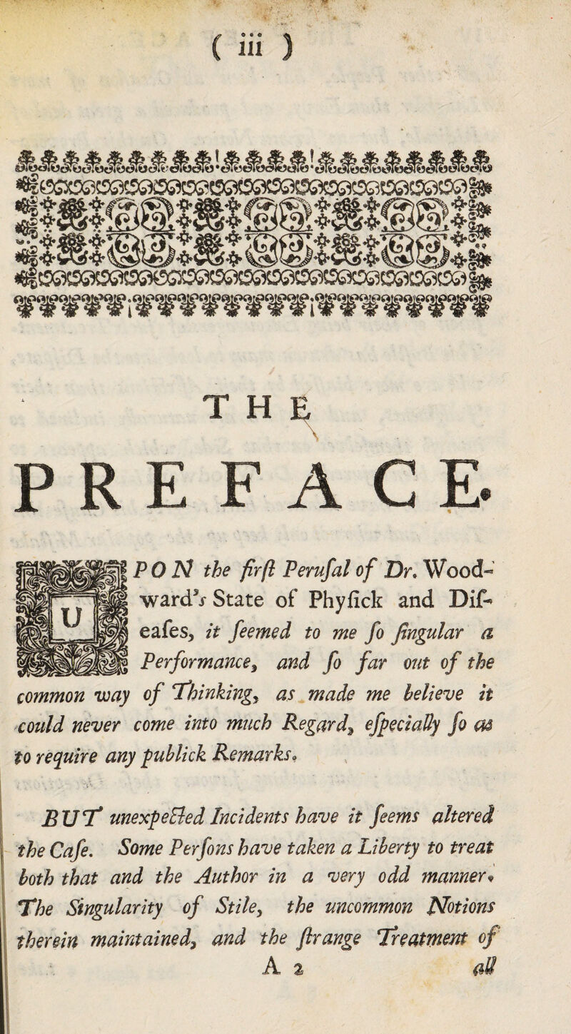 THE PREFACE. PO N the fir ft Perufal of Dr, Wood- ward^j State of Phyfick and Dif-^ eafes, it feemed to me fo fingular a Performancey and fo far out of the common way of T’hinkingy as^made me believe it could never come into much Regardy efpeciaUy fo as to require any publick Remarks, 'i ■ BUT* unexpeEledIncidents have it feems altered the Cafe. Some Perfons have taken a Liberty to treat both that and the Author in a very odd manner^ The Singularity of Stile, the uncommon Notions therein maintained, and the ftrange Treatment of A 2 aS