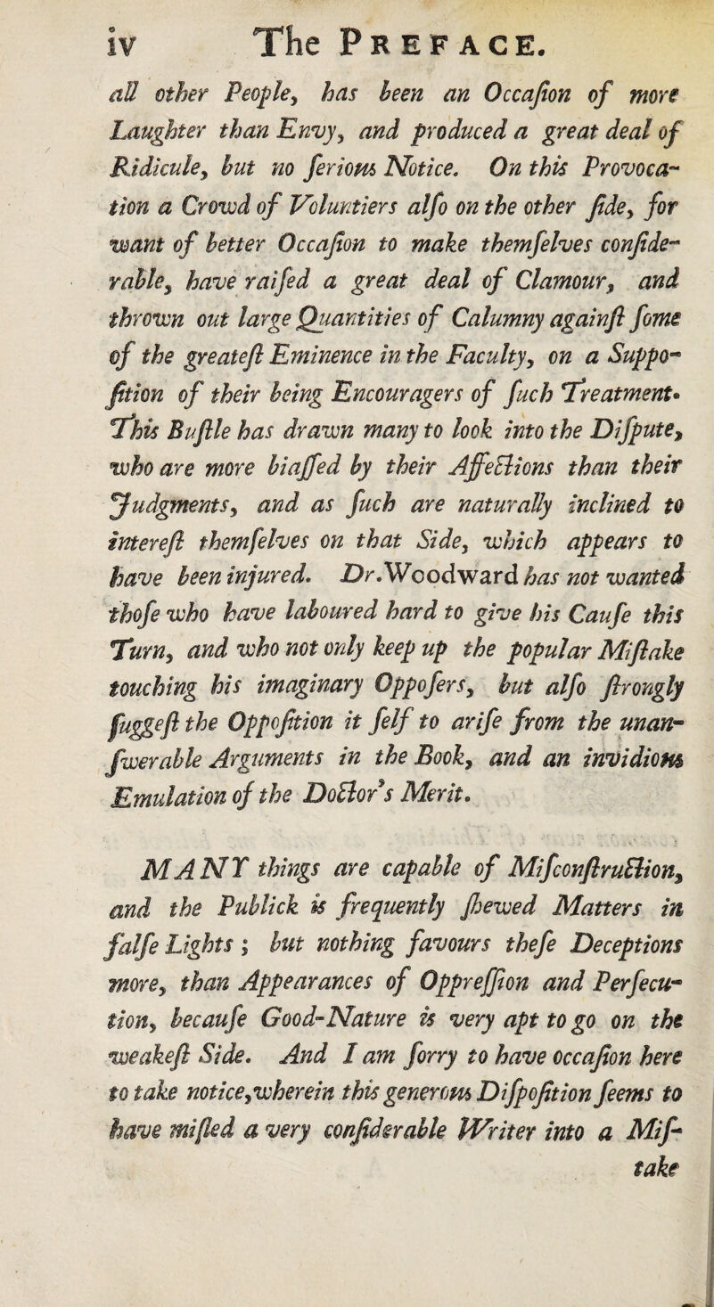 all Other Peo^le^ has been an Occafion of more Laughter than Envy^ and produced a great deal of Ridicuky but no feriom Notice. On this Provoca-- tion a Crowd of Voluntiers alfo on the other fide^ for want of better Occafion to make themfelves confide’^ Yabky have raifed a great deal of Clamoury and thrown out large Quantities of Calumny againfl fome of the greatefl Eminence in the Facultyy on a Suppo-^ fition of their being Encouragers of fuch LreatmenU I'his Bujlle has drawn many to look into the DifputCy who are more biaffed by their AffeElions than their JudgmentSy and as fuch are naturally inclined to interefi themfelves on that Side, which appears to have been injured* jDr. Woodward has not wanted thofe who have laboured hard to give his Caufe this Ttrny and who not only keep up the popular Mi flake touching his imaginary OppoferSy but alfo flrongly fug^efl the Oppofition it felf to arife from the unan^ fiver able Arguments in the Booky and an inDidioHs Emulation of the DoBor s Merit* MANT things are capable of MifconflruBiony and the Publick is frequently fhewed Matters in falfe Lights ; hut nothing favours thefe Deceptions morey than Appearances of Oppreffion and Perfecu- tiouy hecaufe Good-Nature is very apt to go on tht weakefl Side, And I am forry to have occafion here to take noticeywherein this generom Difpofition feems to have mified a very confidsrable Writer into a Mifl take