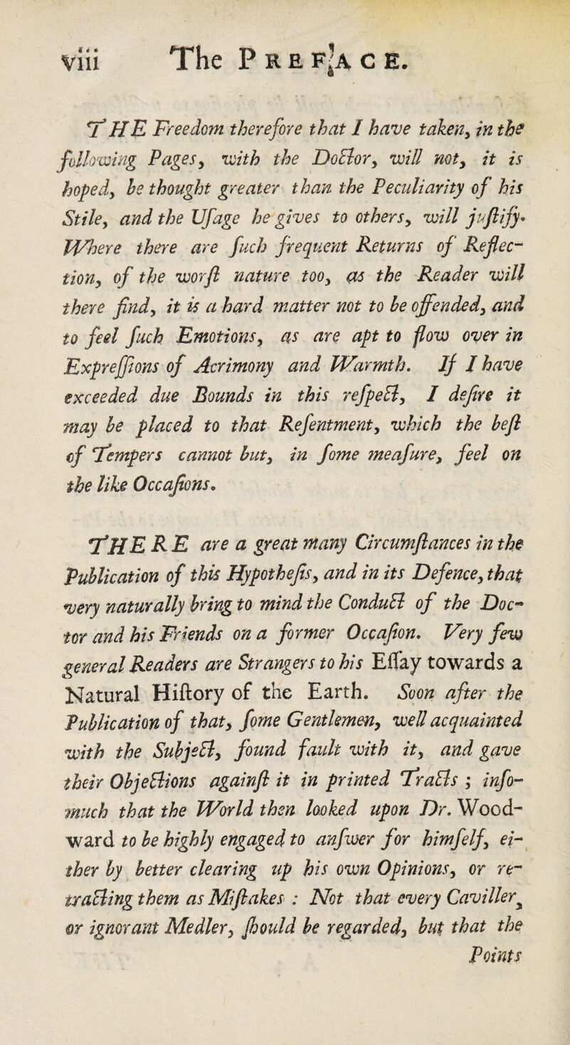 HE Freedom therefore that I have taken^ in tb^ following Pagesy with the DoBory will mty it is hopedy he thought greater than the Peculiarity of his Stiley and the Ufage he gives to othersy will jufiify* Where there are fuch frequent Returns of Reflec-^ tiony of the worfl nature tooy as the Reader will there findy it is a hard matter not to be offendedy and to feel fuch Emotionsy as are apt to flow over in Expreffions of Acrimony and Warmth. If J have exceeded due Bounds in this refpeEiy I defire it may be placed to that Refentmenty which the befi cf Tempers cannot huty in fome 7neafurey feel on the like Occajions, TfHE R E are a great many Circumflances in the Publication of this HypothefiSy and in its Defencey that very naturally bring to mind the ConduB of the Doc^ tor and his Friends on a firmer Occafion. Very few general Readers are Strangers to his Eflay towards a Natural Hiftory of the Earth. Soon after the Publication of thaty fome Gentkmeny well acquainted with the SubjeBy fotind fault voith ity and gave their ObjeBions againfl it in printed FraBs ,* info- tnuch that the World then looked upon Dr. Wood¬ ward to he highly engaged to anfwer for himfelfy ei- ^ iher by better clearing up his own OpinionSy or re-- vraBing them as Miflakes>: Not that every Caviller^ or ignorant Medlery Jbould he regardedy but that the Points