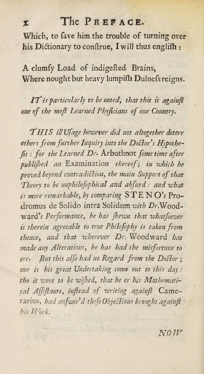 Which, to fave him the trouble of turning over his Didionary to conftrue, I will thus englifli: A clumfy Load of indigefted Brains, Where nought but heavy lumpifh DuIiiefs reigns. 77^ is -particularly to he noted^ that this is againji one of the mofl Learned Phyficians of our Country, T!HIS idUfage however did not altogether deterr others from further Inquiry into the DoBor’s Hypothec Jis : for the Learned Dr* Arbuthnot fome time after puhlijhed an Examination thereof i in which he proved beyond contradiBion^ the main Support of that L’heory to he unphilofophical and ahfurd: and what is more remarkable^ by comparing S T E N Pro- dromus de Solido intra Solidum with Dr.Wood- wardV Performance^ he has fhewn that whatfoever is therein agreeable to true Philofophy is taken from thencey and that wherever Dr. Woodward has r ■ made any Alterationsy he has had the misfortune to err* But this alfo had no Regard from the DoEior nor is his great Undertaking come out to this day: tho it zvere to be wijhed, that he or his Mathemath cal AffiflantSy inflead of writing againfl Came- rarias, had anfwerd thefeOhjeciions brought againfl his IVork. NOW