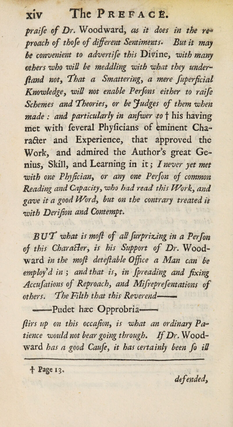 fraifi of Dr. Woodward, as it does in the f roach of thofe of different Sentiments. But it may he connjenient to advertife this Divine, inith many ethers who will be meddling with what they under^ fland noty T^hat a Smatteringy a mere fuperficial Knowledgey will not enable Perfons either to raife Schemes and ^TheorieSy or be Judges of them when made : and particularly in anfwer to f his having met with feveral Phyficians of Eminent Cha- raSer and Experience, that approved the Work, and admired the Author’s great Ge¬ nius, Skill, and Learning in it; I never yet met with one Phyjlciany or any one Perfon of common Reading and Capacityy who had read this IVorky and gave it a good Wordy but on the contrary treated it with Derifion and Contempt. BUT* what is mofl of aUfurpriz.ing in a Perfon of this CharaUery is his Support of Dr. Wood¬ ward in the mofl deteflable Office a Man can be employed in ; and that isy in fpreading and fixing Accufations of Reproachy and Mifreprefentations of others, fhe Filth that this Reverend— — ^—Pudet hsEC Opprobria-— flirs up on this occafiony is what an ordinary Pa^^ tience would not bear going through. If Dr. Wood¬ ward has a good Caufcy it has certainly been fo iU t Page ig* defendedy