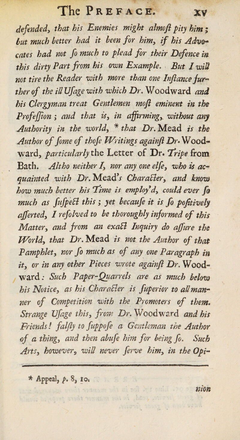 defended^ that his Enemies might almofl pity him; but much better had it been for him^ if his Adm^ cates had not fo much to plead for their Defence in this dirty Part from his own Example, But I wiU not tire the Reader with more than one Inflancejur-^ therof the ill Ufage with which Dr, Woodward and his Clergyman treat Gentlemen mofl eminent in the Profeffion ,* and that iSy in affir7ningy. without any Authority in the worlds * that Dr, Mead is the Author of fome of thofe Writings againfl Dr» Wood¬ ward, particularly the Letter of Dr. Tripe from Bath. Alt ho neither /, nor any one elfe^ who is ac^ quainted with Dr. Mead’j CharaElery and know how much better his T*ime is employ*dy could ever fo much as fufpeEl this; yet becaufe it is fo pofitively affertedy I refolded to be thoroughly informed of this Mattery and from an exaB Inquiry do affure the Worldy that Dr, Mead is not the Author of that Pamphlety nor fo much as of any one Paragraph in ity or in any other Pieces wrote againfl Dr, Wood¬ ward; Such Paper-Quarrels are as much below his Noticey as his CharaBer is fuperior to all man* ner of Competition with the Promoters of them* Strange Ufage thisy from Dr, Woodward and his Friends! falfly to fuppofe a Gentleman the Author of a thingy and then abufe him for being fo. Such ArtSy however^ will never ferve himy in the Oph ^ Appeal, 8, lo® nion